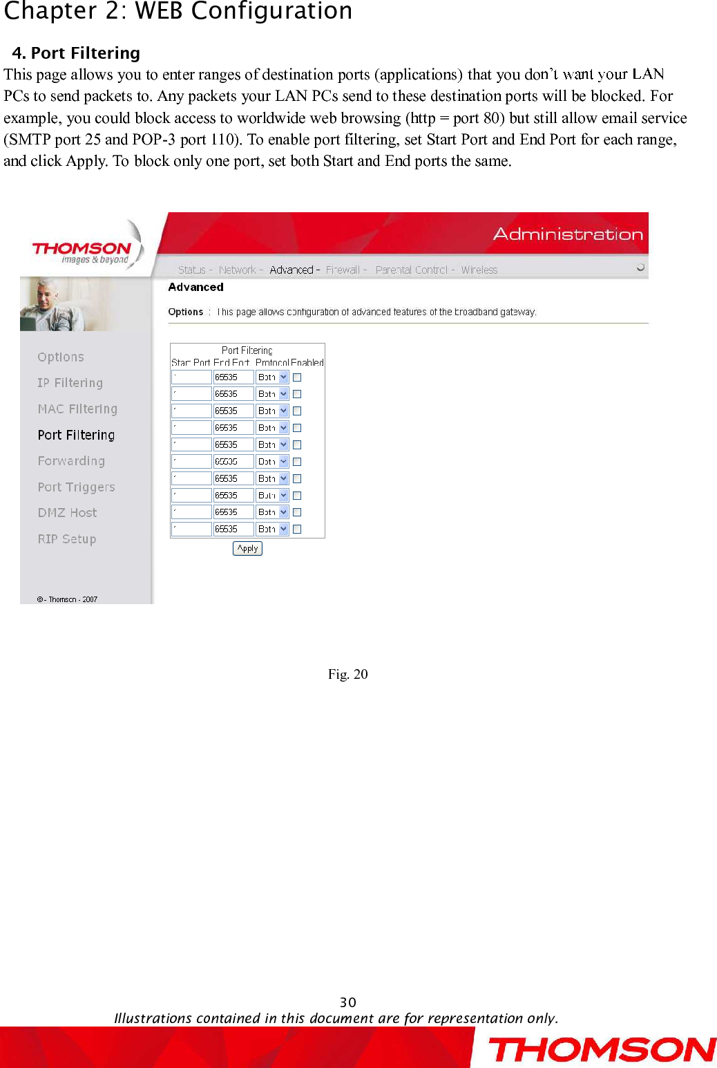 Chapter 2:WEB Configuration30Illustrations contained in this document are for representation only.4. PortFiltering     This pageallows you to enter ranges of destination ports (applications)that you doPCs to send packets to. Any packets your LAN PCs send to these destination ports will be blocked.For example, you could block access to worldwide web browsing (http = port 80) but still allow email service (SMTP port 25 and POP-3 port 110). To enable port filtering, set Start Port and End Port for each range, and click Apply. To block only one port, set both Start and End ports the same. Fig. 20