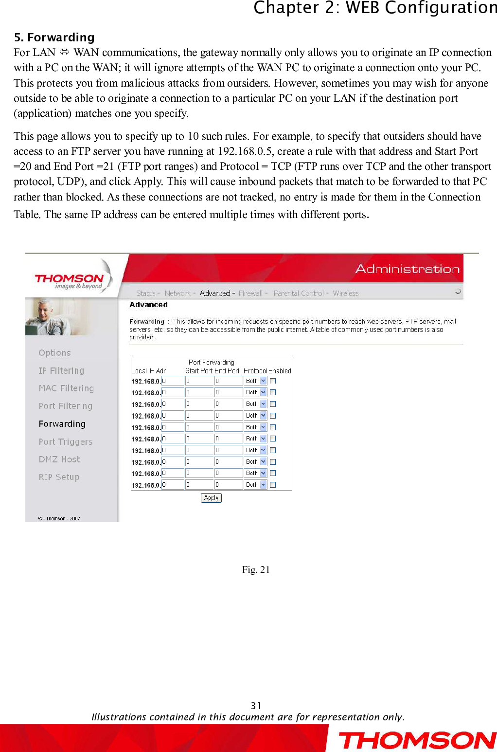 Chapter 2:WEB ConfigurationIllustrations contained in this document are for representation only.315. Forwarding     For LAN  WAN communications, the gateway normally only allows you to originate an IP connection with a PC on the WAN; it will ignore attempts of the WAN PC to originate a connection onto your PC. This protects you from malicious attacks from outsiders. However, sometimes you may wish for anyone outside to be able to originate a connection to a particular PC on your LAN if the destination port (application) matches one you specify.This page allows you to specify up to 10 such rules. For example, to specify that outsiders should have access to an FTP server you have running at 192.168.0.5, create a rule with that address and Start Port =20 and End Port =21 (FTP port ranges) and Protocol = TCP (FTP runs over TCP and the other transport protocol, UDP), and click Apply.This will cause inbound packets that match to be forwarded to that PC rather than blocked. As these connections are not tracked, no entry is made for them in the Connection Table. The same IP address can be entered multiple times with different ports.Fig. 21