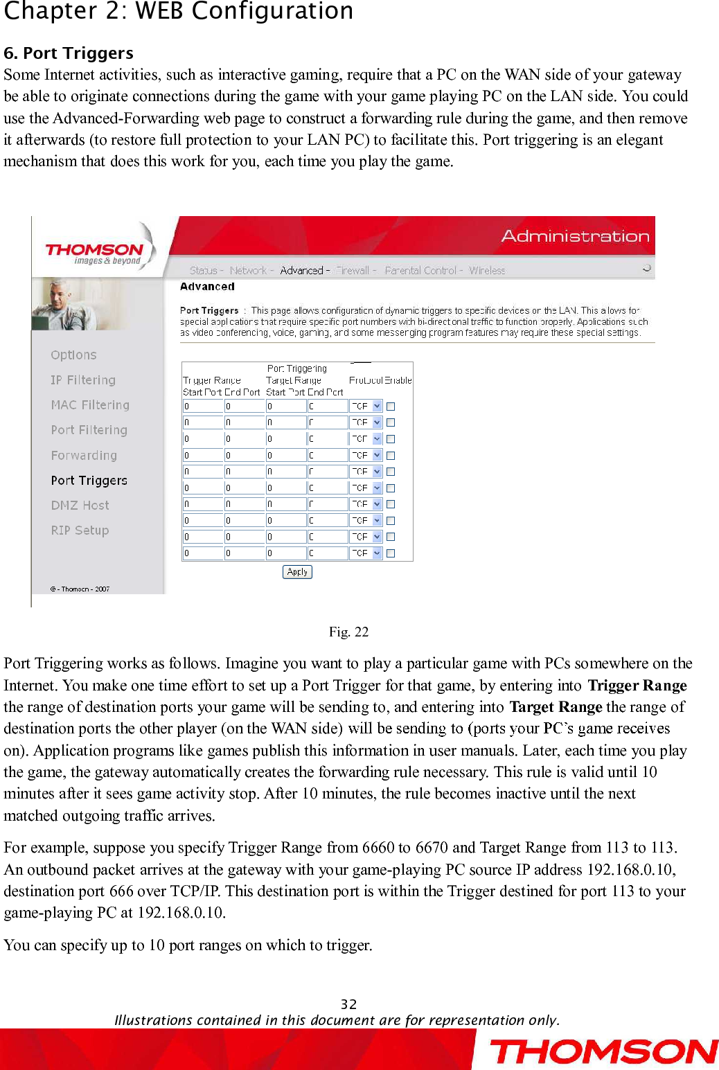 Chapter 2:WEB Configuration32Illustrations contained in this document are for representation only.6. Port TriggersSome Internet activities,such as interactive gaming, require that a PC on the WAN side of your gateway be able to originate connections during the game with your game playing PC on the LAN side.You could use the Advanced-Forwarding web page to construct a forwarding rule during the game, and then remove it afterwards (to restore full protection to your LAN PC) to facilitate this. Port triggering is an elegant mechanism that does this work for you, each time you play the game.Fig. 22Port Triggering works as follows. Imagine you want to play a particular game with PCs somewhere on the Internet. You make one time effort to set up a Port Trigger for that game, by entering into Trigger Rangethe range of destination ports your game will be sending to, and entering into Target Range the range of destination ports the other player (on the WAN side)on).Application programs like games publish this information in user manuals. Later, each time you play the game, the gateway automatically creates the forwarding rule necessary. This rule is valid until 10minutes after it sees game activity stop. After 10 minutes, the rule becomes inactive until the next matched outgoing traffic arrives.For example, suppose you specify Trigger Range from 6660 to 6670and Target Range from 113 to 113. An outbound packet arrives at the gateway with your game-playing PC source IP address 192.168.0.10, destination port 666 over TCP/IP. This destination port is within the Trigger destined for port 113 to your game-playing PC at 192.168.0.10. You can specify up to 10 port ranges on which to trigger.
