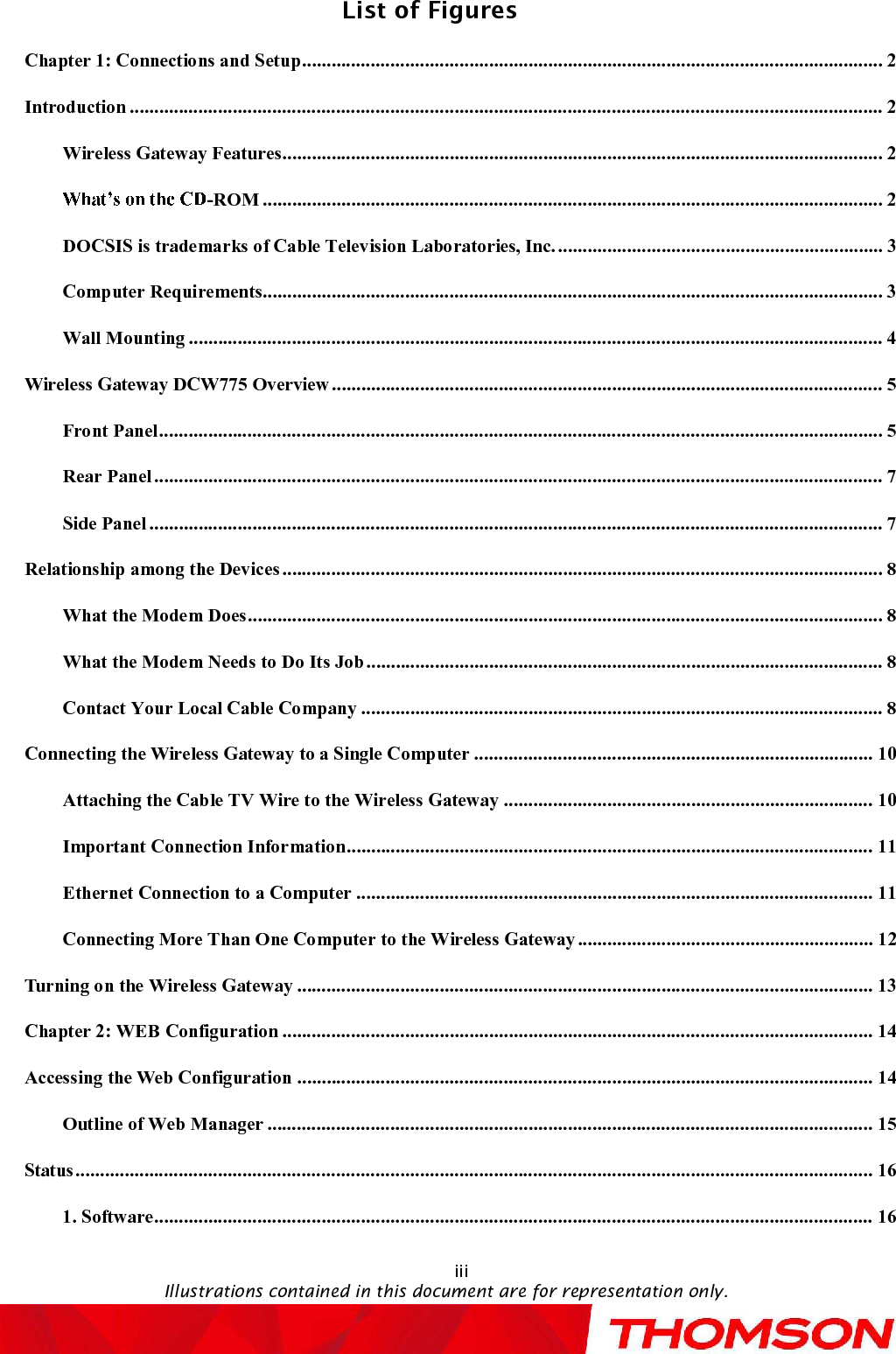 List of FiguresIllustrations contained in this document are for representation only.iiiChapter 1: Connections and Setup......................................................................................................................2Introduction.........................................................................................................................................................2Wireless Gateway Features..........................................................................................................................2-ROM..............................................................................................................................2DOCSIS is trademarks of Cable Television Laboratories, Inc...................................................................3Computer Requirements..............................................................................................................................3Wall Mounting.............................................................................................................................................4Wireless Gateway DCW775 Overview................................................................................................................5Front Panel...................................................................................................................................................5Rear Panel....................................................................................................................................................7Side Panel.....................................................................................................................................................7Relationship among the Devices..........................................................................................................................8What the Modem Does.................................................................................................................................8What the Modem Needs to Do Its Job.........................................................................................................8Contact Your Local Cable Company..........................................................................................................8Connecting the Wireless Gateway to a Single Computer.................................................................................10Attaching the Cable TV Wire to the Wireless Gateway...........................................................................10Important Connection Information...........................................................................................................11Ethernet Connection to a Computer.........................................................................................................11Connecting More Than One Computer to the Wireless Gateway............................................................12Turning on theWireless Gateway.....................................................................................................................13Chapter 2: WEB Configuration........................................................................................................................14Accessing the Web Configuration.....................................................................................................................14Outline of Web Manager...........................................................................................................................15Status..................................................................................................................................................................161. Software..................................................................................................................................................16