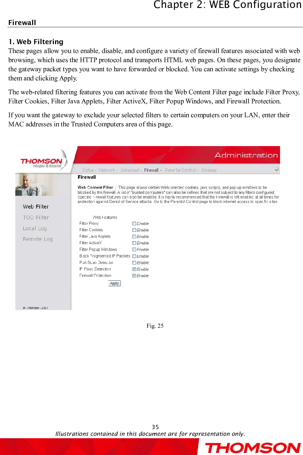 Chapter 2:WEB ConfigurationIllustrations contained in this document are for representation only.35Firewall 1. WebFiltering     Thesepagesallow you to enable, disable, and configure a variety of firewall features associated with web browsing, which uses the HTTP protocol and transports HTML web pages. On these pages, you designate the gateway packet types you want to have forwarded or blocked. You can activate settings by checking them and clicking Apply. The web-related filtering features you can activate from the Web Content Filter page include Filter Proxy, Filter Cookies,Filter Java Applets, Filter ActiveX, Filter Popup Windows, and Firewall Protection.If you want the gateway to exclude your selected filters to certain computers on your LAN, enter their MAC addresses in the Trusted Computers area of this page.Fig. 25