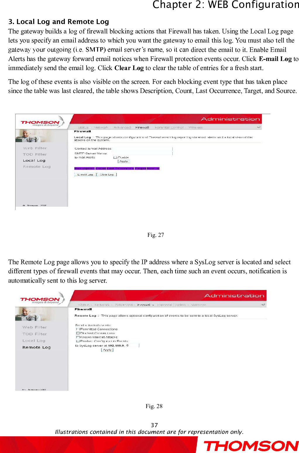 Chapter 2:WEB ConfigurationIllustrations contained in this document are for representation only.373. Local Logand Remote LogThegateway builds a log of firewall blocking actions that Firewall has taken.Using the Local Log page lets you specify an email address to which you want the gateway to email this log. You must also tell the direct the email to it. Enable Email Alerts has the gateway forward email notices when Firewall protection events occur. Click E-mail Log to immediately send the email log. Click Clear Log to clear the table of entries for a fresh start.The log of these events is also visible on the screen. For each blocking event type that has taken place since the table was last cleared, the table shows Description, Count, Last Occurrence, Target, and Source.Fig. 27The Remote Log page allows you to specify the IP address where a SysLog server is located and select different types of firewall events that may occur. Then, each time such an event occurs, notification is automatically sent to this log server.Fig. 28