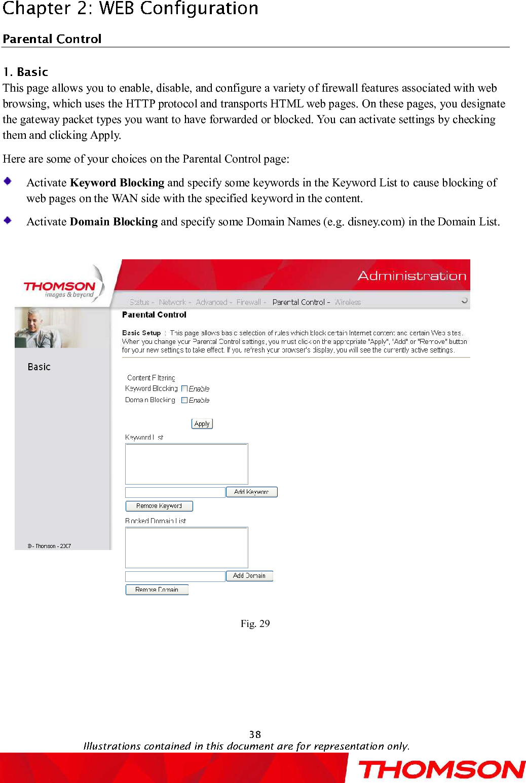 This page allows you to enable, disable, and configure a variety of firewall features associated with web browsing, which uses the HTTP protocol and transports HTML web pages. On these pages, you designate the gateway packet types you want to have forwarded or blocked. You can activate settings by checking them and clicking Apply.Here are some of your choices on the Parental Control page:Activate Keyword Blocking and specify some keywords in the Keyword List to cause blocking of web pages on the WAN side with the specifiedkeyword in the content.Activate Domain Blocking and specify some Domain Names (e.g. disney.com) in the Domain List.Fig. 29