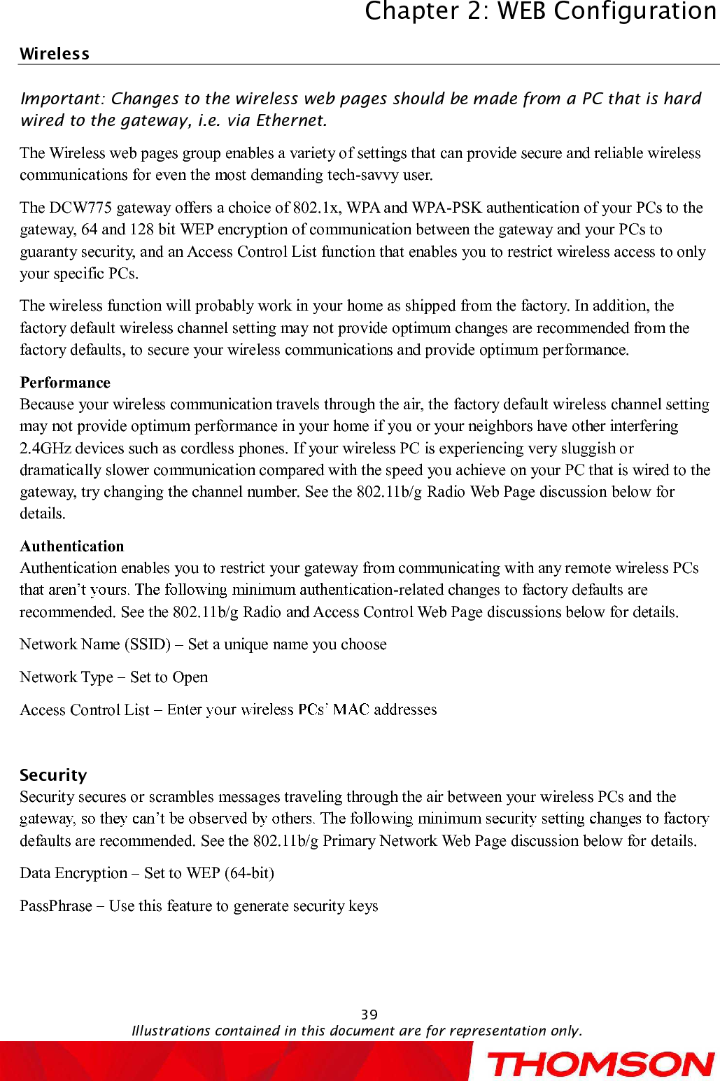 Chapter 2:WEB ConfigurationIllustrations contained in this document are for representation only.39WirelessImportant: Changes to the wireless web pages should be made from a PC that is hard wired to the gateway, i.e. via Ethernet.The Wireless web pages group enables a variety of settings that can provide secure and reliable wireless communications for even the most demanding tech-savvy user.The DCW775gateway offers a choice of 802.1x, WPA and WPA-PSK authentication of your PCs to the gateway, 64 and 128 bit WEP encryption of communication between the gateway and your PCs to guaranty security, and an Access Control List function that enables you to restrict wireless access to only your specific PCs.The wireless function will probably work in your home as shipped from the factory.In addition, the factory default wireless channel setting may not provide optimum changes are recommended from the factory defaults, to secure your wireless communications and provide optimum performance.PerformanceBecause your wireless communication travels through the air, the factory default wireless channel setting may not provide optimum performance in your home if you or your neighbors have other interfering 2.4GHz devices such as cordlessphones. If your wireless PC is experiencing very sluggish or dramatically slower communication compared with the speed you achieve on your PC that is wired to the gateway, try changing the channel number. See the 802.11b/g RadioWeb Page discussion below for details.AuthenticationAuthentication enables you to restrict your gateway from communicating with any remote wireless PCs -related changes to factory defaults are recommended. See the 802.11b/g Radioand Access Control Web Page discussions below for details.Network Name (SSID) Set a unique name you chooseNetwork Type  Set to OpenAccess Control List SecuritySecurity secures or scramblesmessages traveling through the air between your wireless PCs and the defaults are recommended. See the 802.11b/g Primary NetworkWeb Page discussion below fordetails.Data Encryption  Set to WEP (64-bit)PassPhrase  Use this feature to generate security keys