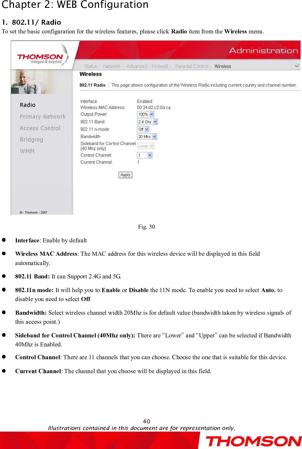 Chapter 2:WEB Configuration40Illustrations contained in this document are for representation only.1.802.11/ RadioTo set the basic configuration for the wireless features, please click  Radio item from the Wireless menu.Fig. 30Interface:Enable by defaultWireless MAC Address:The MAC address for this wireless device will be displayed in this field automatically.802.11 Band: It can Support 2.4G and 5G.802.11nmode: It will help you to Enable or Disable the 11N mode.To enableyou need to select Auto, to disableyou need to select OffBandwidth: Select wireless channel width 20Mhz is for default value (bandwidth taken by wireless signals of this access point.)Sideband for Control Channel (40Mhz only): There are  Lower and  Upper can be selectedif Bandwidth 40Mhz is Enabled.ControlChannel:There are 11channels that you can choose. Choose the one that is suitable for this device.Current Channel:The channel that you choose will be displayed in this field.