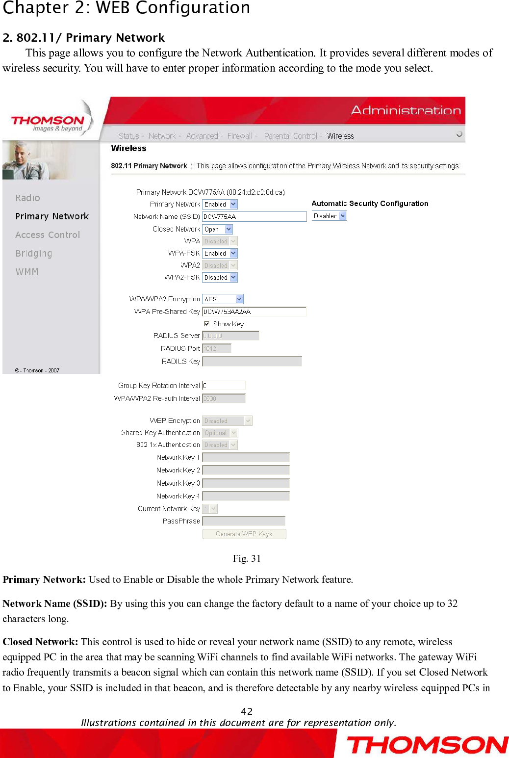 Chapter 2:WEB Configuration42Illustrations contained in this document are for representation only.2. 802.11/Primary NetworkThis page allows you to configure the Network Authentication. Itprovides several different modes of wireless security. You will have to enter proper informationaccording to the mode youselect.Fig. 31Primary Network: Used to Enable or Disable the whole Primary Network feature.Network Name (SSID): By using this you can change the factory default to a name of your choice up to 32 characters long.Closed Network: This control is used to hide or reveal your network name (SSID)to any remote, wireless equipped PC in the area that may be scanning WiFi channels to find available WiFi networks. The gateway WiFi radio frequently transmits a beacon signal which can contain this network name(SSID). If you set Closed Network to Enable, your SSID is included in that beacon, and is therefore detectable by any nearby wireless equipped PCs in 
