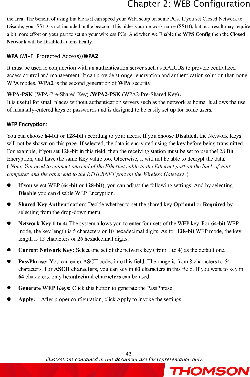 Chapter 2:WEB ConfigurationIllustrations contained in this document are for representation only.43the area. The benefit of using Enableis it can speed your WiFi setup on some PCs. If you set Closed Network to Disable, your SSID is not included in the beacon. This hides your network name(SSID), but as a result may require a bit more effort on your part to set up your wireless PCs. And when we Enable the WPS Config then the Closed Network will be Disabledautomatically.(Wi-Fi Protected Access) :It must be used in conjunction with an authentication server such as RADIUS to provide centralized access control and management. It can provide stronger encryption and authentication solution than none WPA modes. WPA2 is the second generation of WPA securityWPA-PSK (WPA-Pre-Shared Key) /WPA2-PSK (WPA2-Pre-Shared Key):It is useful for small places without authentication servers such as the network at home. It allows the use of manually-entered keys or passwords and is designed to be easily set up for home users.You can choose 64-bit or 128-bit according to your needs. If you choose Disabled, the Network Keys will not be shown on this page. If selected, the data is encrypted using the key before being transmitted. For example, if you set 128-bit in this field, then the receiving station must be set to use the128 Bit Encryption, and have the same Key value too. Otherwise, it will not be able to decrypt the data.                          (Note: Youneed to connect one end of the Ethernet cable to the Ethernet port on the back of your computer, and the other end to the ETHERNET port on the Wireless Gateway. )If you select WEP (64-bit or 128-bit), you can adjust the following settings.And by selecting Disable you can disable WEP Encryption.Shared KeyAuthentication: Decide whether to set the shared key Optional or Required by selecting from the drop-down menu. Network Key 1 to 4: The system allows you to enter four sets of the WEP key. For 64-bit WEP mode, the key length is 5 characters or 10 hexadecimal digits. As for 128-bit WEP mode, the key length is 13 characters or 26 hexadecimal digits.Current Network Key: Select one set of the networkkey (from 1 to 4) as the default one.PassPhrase: You can enter ASCII codes into this field. The range is from 8 characters to 64 characters. For ASCII characters, you can key in 63 characters in this field. If you want to key in 64 characters, only hexadecimal characters can be used.Generate WEP Keys: Click this button to generate the PassPhrase.Apply:  After proper configuration, click Apply to invoke the settings.