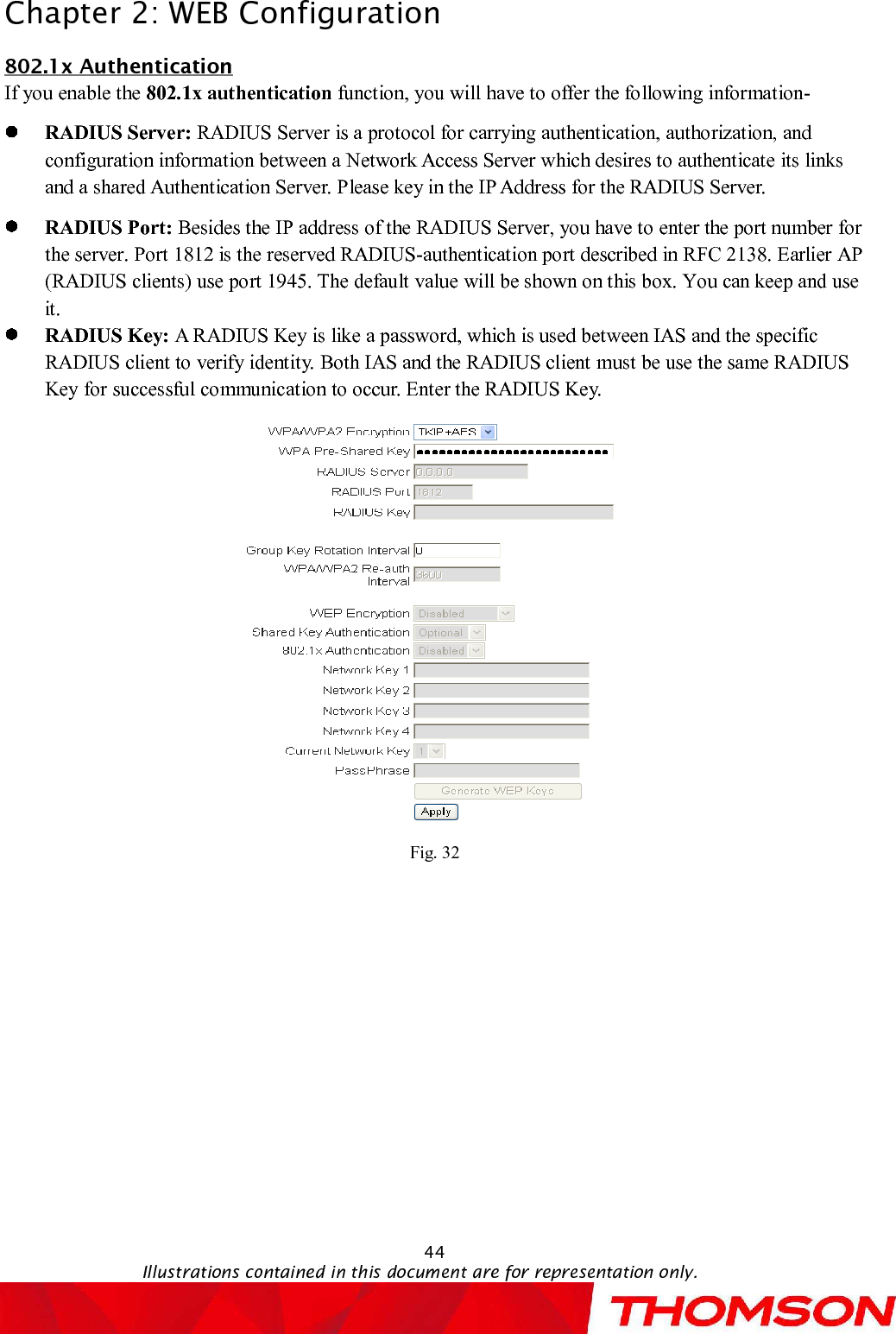 Chapter 2:WEB Configuration44Illustrations contained in this document are for representation only.802.1x AuthenticationIf you enable the 802.1x authentication function, you will have to offer the following information-RADIUS Server: RADIUS Server is a protocol for carrying authentication, authorization, and configuration information between a Network Access Server which desires to authenticate its links and a shared AuthenticationServer. Please key in the IP Address for the RADIUS Server.RADIUS Port: Besides the IP address of the RADIUS Server, you have to enter the port number for the server. Port 1812 is the reserved RADIUS-authentication port described in RFC 2138. Earlier AP (RADIUS clients) use port 1945. The default value will be shown on this box. You can keep and use it.RADIUS Key: A RADIUS Key is like a password, which is used between IAS and the specific RADIUS client to verify identity. Both IAS and the RADIUS client must be use the same RADIUS Key for successful communication to occur. Enter the RADIUS Key.Fig. 32