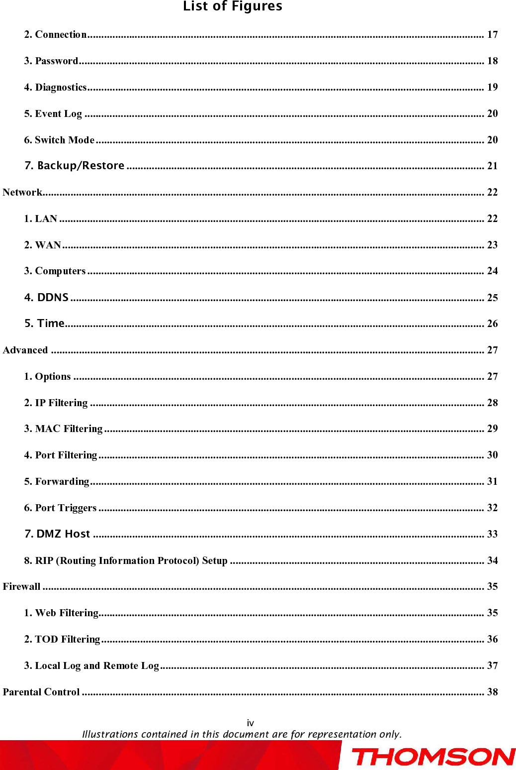 List of FiguresivIllustrations contained in this document are for representation only.2. Connection..............................................................................................................................................173. Password.................................................................................................................................................184. Diagnostics..............................................................................................................................................195. Event Log...............................................................................................................................................206. Switch Mode...........................................................................................................................................207. Backup/Restore ................................................................................................................................21Network..............................................................................................................................................................221. LAN........................................................................................................................................................222. WAN.......................................................................................................................................................233. Computers..............................................................................................................................................244. DDNS ....................................................................................................................................................255. Time......................................................................................................................................................26Advanced...........................................................................................................................................................271. Options...................................................................................................................................................272. IP Filtering.............................................................................................................................................283. MAC Filtering........................................................................................................................................294. Port Filtering..........................................................................................................................................305. Forwarding.............................................................................................................................................316. Port Triggers..........................................................................................................................................327.DMZ Host ............................................................................................................................................338. RIP (Routing Information Protocol) Setup...........................................................................................34Firewall..............................................................................................................................................................351. Web Filtering..........................................................................................................................................352. TOD Filtering.........................................................................................................................................363. Local Log and Remote Log....................................................................................................................37Parental Control................................................................................................................................................38