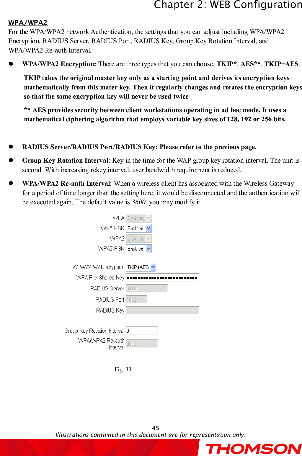 Chapter 2:WEB ConfigurationIllustrations contained in this document are for representation only.45WPA/WPA2For the WPA/WPA2 network Authentication, the settings that you can adjust including WPA/WPA2 Encryption, RADIUS Server, RADIUS Port, RADIUS Key, Group Key Rotation Interval, and WPA/WPA2 Re-auth Interval.WPA/WPA2 Encryption: There are three types that you can choose, TKIP*,AES**,TKIP+AES.TKIP takes the original master key only as a starting point and derives its encryption keys mathematically from this mater key. Then it regularly changes and rotates the encryption keys so that the same encryption key will never be used twice** AES provides security between client workstations operating in ad hoc mode. It uses a mathematical ciphering algorithm that employs variable key sizes of 128, 192 or 256 bits.RADIUS Server/RADIUS Port/RADIUS Key:Please refer to the previous page.Group Key Rotation Interval:Key in the time for the WAP group key rotation interval. The unit is second. With increasing rekey interval, user bandwidth requirement is reduced. WPA/WPA2 Re-auth Interval:When a wireless client has associated with the Wireless Gatewayfor a period of time longer than the setting here, it would be disconnected and the authentication will be executed again. The default value is 3600, you may modify it.Fig. 33