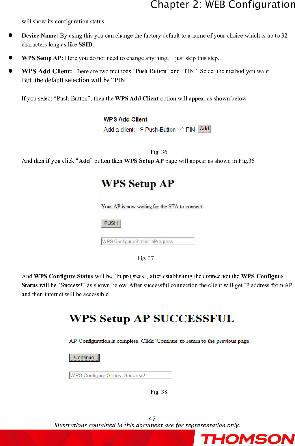 Chapter 2:WEB ConfigurationIllustrations contained in this document are for representation only.47will show its configuration status.Device Name: By using this you can change the factory default to a name of your choice which is up to 32 characters longas like SSID.WPS Setup AP: Here you do not need to change anything, just skip this step.WPS Add Client: There are tw - you want.But, the default  PIN-then the WPS Add Client option will appear as shown below.Fig. 36Add WPS Setup AP page will appear as shown in Fig.36Fig. 37And WPS Configure Status WPS Configure Status as shown below. After successful connection the client will get IP address from AP and then internet will be accessible.Fig. 38