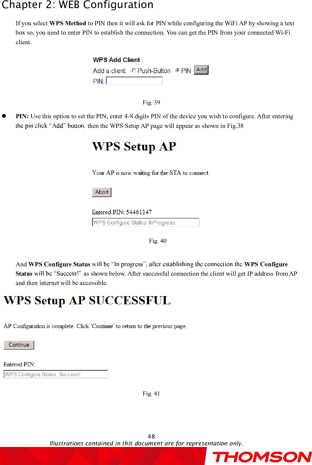 Chapter 2:WEB Configuration48Illustrations contained in this document are for representation only.If you select WPS Method to PIN then it will ask for PINwhile configuring the WiFi AP by showing a text box so, you need to enter PIN to establishthe connection.You can get the PIN from your connected Wi-Fi client.Fig. 39PIN: Use this option to set the PIN, enter 4-8 digits PIN of the device you wish to configure. After entering then theWPS Setup APpage will appear as shown in Fig.38 Fig. 40And WPS Configure Status WPS Configure Status as shown below. After successful connection the client will get IP address from AP and then internet will be accessible.Fig. 41