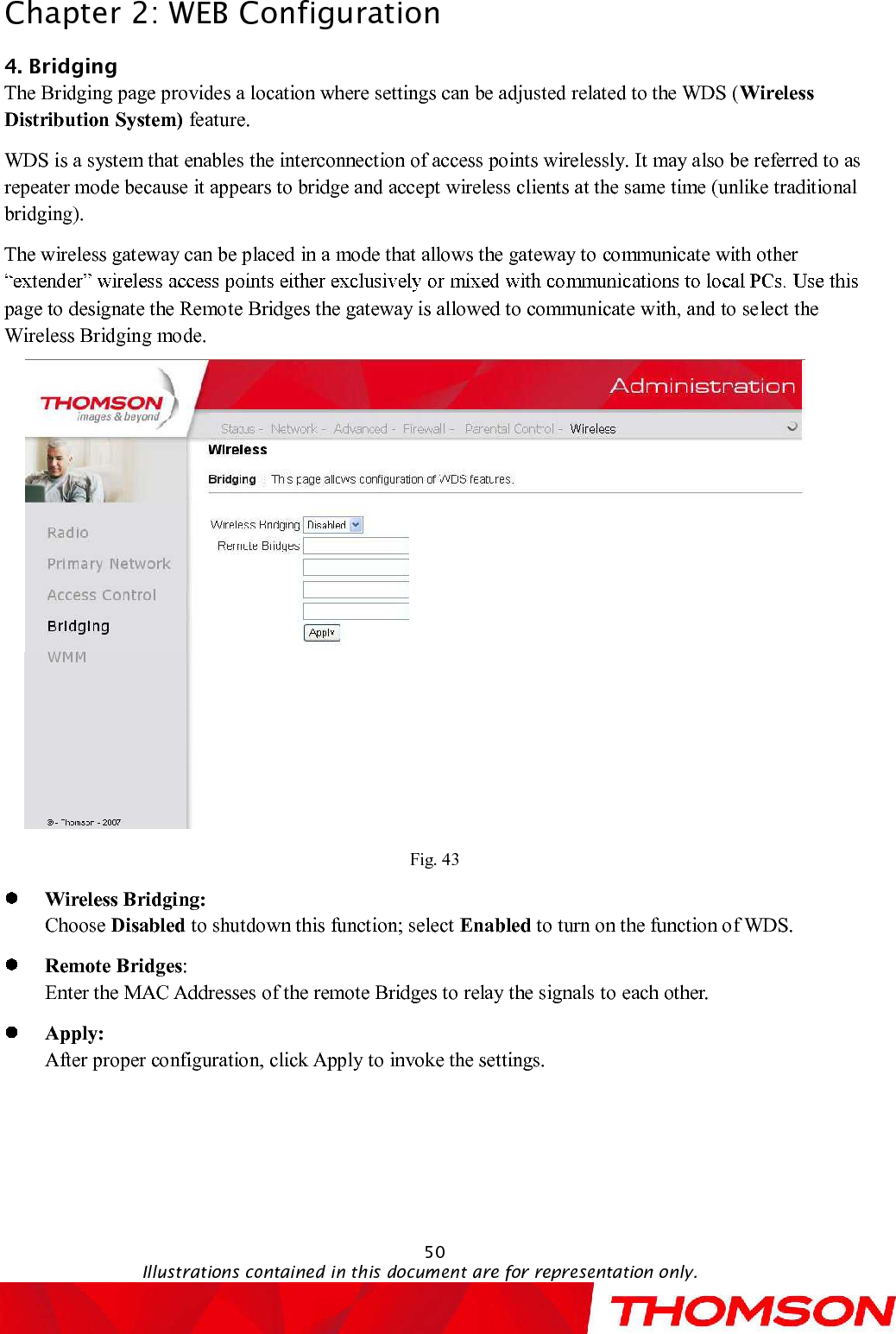 Chapter 2:WEB Configuration50Illustrations contained in this document are for representation only.4.BridgingThe Bridging page provides a location where settings can be adjusted related to the WDS (Wireless Distribution System) feature.WDS is a system that enables the interconnection of access points wirelessly. It may also be referred to as repeater mode because it appears to bridge and accept wireless clients at the same time (unlike traditional bridging).The wireless gateway can be placedin a mode that allows the gateway to communicate with other page to designate the Remote Bridges the gateway is allowed to communicate with, and to select the Wireless Bridging mode.Fig. 43Wireless Bridging: Choose Disabled to shutdown this function; select Enabled to turn on the function of WDS.Remote Bridges:Enter the MAC Addresses of the remote Bridges to relay the signals toeach other.Apply: After proper configuration, click Apply to invoke the settings.