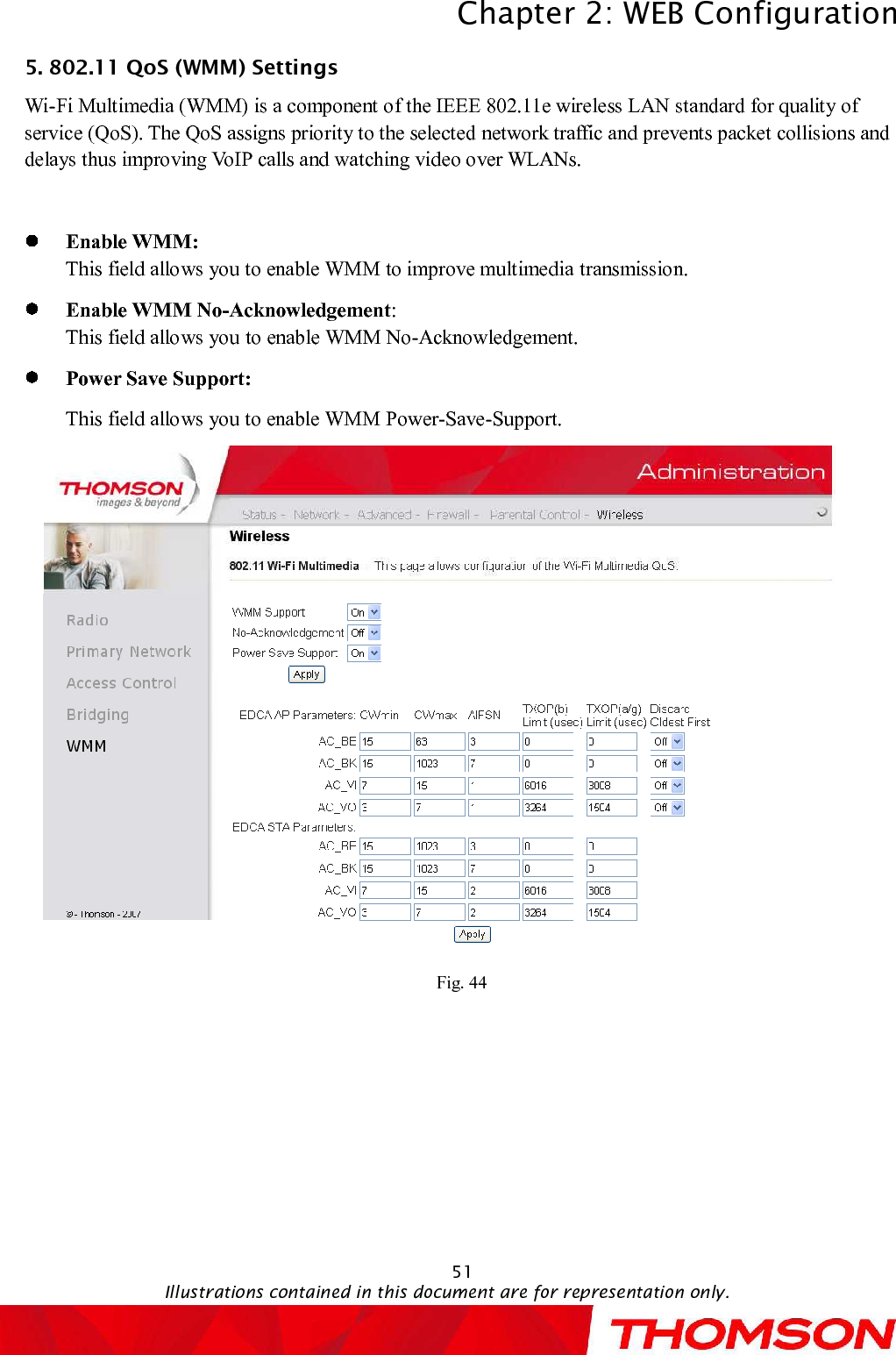 Chapter 2:WEB ConfigurationIllustrations contained in this document are for representation only.515. 802.11 QoS (WMM) Settings Wi-Fi Multimedia (WMM) is a component of the IEEE 802.11e wireless LAN standard for quality of service (QoS). The QoS assigns priority to the selectednetwork traffic and prevents packet collisions and delays thus improving VoIP calls and watching video over WLANs. Enable WMM:This field allows you to enable WMM to improve multimedia transmission.Enable WMM No-Acknowledgement:This field allows youto enable WMM No-Acknowledgement.Power Save Support:This field allows you to enable WMM Power-Save-Support.Fig. 44