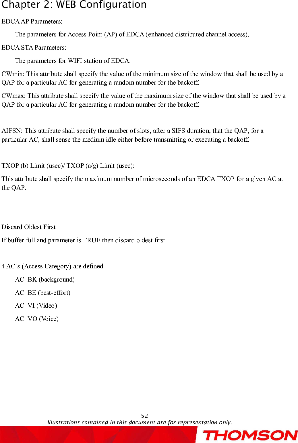 Chapter 2:WEB Configuration52Illustrations contained in this document are for representation only.EDCAAP Parameters: The parameters for Access Point (AP) of EDCA (enhanced distributed channel access).EDCA STA Parameters:The parameters for WIFI station of EDCA.CWmin: This attribute shall specify the value of the minimum size of the window that shall be used by a QAP for a particular AC for generating a random number for the backoff.CWmax: This attribute shall specify the value of the maximum size of the window that shall be used by a QAP for a particular AC for generating a random number for the backoff.AIFSN: This attribute shall specify the number of slots, after a SIFS duration, that the QAP, for a particular AC, shall sense the medium idle either before transmitting or executing a backoff.TXOP (b) Limit (usec)/ TXOP (a/g) Limit (usec):This attribute shall specify the maximum number of microseconds of an EDCA TXOP for a given AC at the QAP.Discard Oldest FirstIfbuffer full and parameter is TRUE then discard oldest first.AC_BK (background)AC_BE (best-effort)AC_VI (Video)AC_VO (Voice)