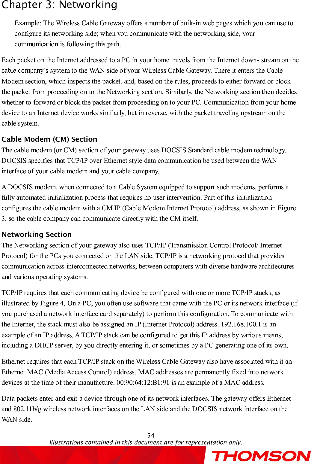 Chapter 3:Networking54Illustrations contained in this document are for representation only.Example: The Wireless Cable Gateway offers a number of built-in web pages which you can use to configure its networking side; when you communicate with the networking side, your communication is following this path.  Each packet on the Internet addressed to a PC in your home travels from the Internet down-stream on the system to the WAN side of your Wireless Cable Gateway. There it enters the Cable Modem section, which inspects the packet, and, based on the rules, proceeds to either forward or block the packet from proceeding on to the Networking section. Similarly, the Networking section then decides whether to forward or block the packet from proceeding on to your PC. Communication from your home device to an Internet device works similarly, but in reverse, with the packet traveling upstream on the cable system.Cable Modem (CM) SectionThe cable modem (or CM) section of your gateway uses DOCSIS Standard cable modem technology. DOCSIS specifies that TCP/IP over Ethernet style data communication be used between the WAN interface of your cable modem and your cable company.A DOCSIS modem, when connected to a Cable System equipped to support such modems, performs a fully automated initialization process that requires no user intervention. Part of this initialization configures the cable modem with a CM IP (Cable Modem Internet Protocol) address, as shown in Figure 3, so the cable company can communicate directly with the CM itself.Networking SectionThe Networking section of your gateway also uses TCP/IP (Transmission Control Protocol/ Internet Protocol) for the PCs you connected on the LAN side. TCP/IP is a networking protocol that provides communication across interconnected networks, between computers with diverse hardware architectures and various operating systems.   TCP/IP requires that each communicating device be configured with one or more TCP/IP stacks, as illustrated by Figure 4. On a PC, you often use software that came with the PC or its network interface (if you purchased a network interface card separately) to perform this configuration. To communicate with the Internet, the stack must also be assigned an IP (Internet Protocol) address. 192.168.100.1 is an example of an IP address. A TCP/IP stack can be configured to get this IP address by various means, including a DHCP server, by you directly entering it, or sometimes by a PC generating one of its own.Ethernet requires that each TCP/IP stack on the Wireless Cable Gateway also have associated with it an Ethernet MAC (Media Access Control) address. MAC addresses are permanently fixed into network devicesat the time of their manufacture. 00:90:64:12:B1:91 is an example of a MAC address.Data packets enter and exit a device through one of its network interfaces. The gateway offers Ethernetand 802.11b/g wireless network interfaces on the LAN side and the DOCSIS network interface on the WAN side.