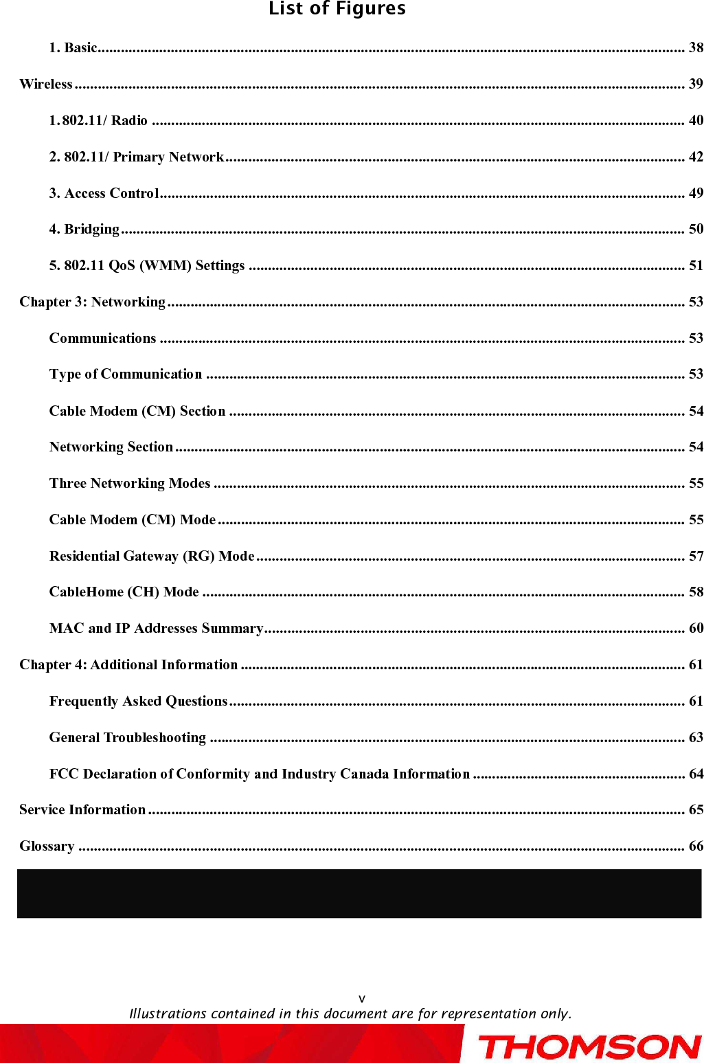 List of FiguresIllustrations contained in this document are for representation only.v1. Basic........................................................................................................................................................38Wireless..............................................................................................................................................................391.802.11/ Radio..........................................................................................................................................402. 802.11/ Primary Network.......................................................................................................................423. Access Control........................................................................................................................................494. Bridging..................................................................................................................................................505. 802.11 QoS (WMM) Settings.................................................................................................................51Chapter 3: Networking......................................................................................................................................53Communications........................................................................................................................................53Type of Communication............................................................................................................................53Cable Modem (CM) Section......................................................................................................................54Networking Section....................................................................................................................................54Three Networking Modes..........................................................................................................................55Cable Modem (CM) Mode.........................................................................................................................55Residential Gateway (RG) Mode...............................................................................................................57CableHome (CH) Mode.............................................................................................................................58MAC and IP Addresses Summary.............................................................................................................60Chapter 4: Additional Information...................................................................................................................61Frequently Asked Questions......................................................................................................................61General Troubleshooting...........................................................................................................................63FCC Declaration of Conformityand Industry Canada Information.......................................................64Service Information...........................................................................................................................................65Glossary.............................................................................................................................................................66