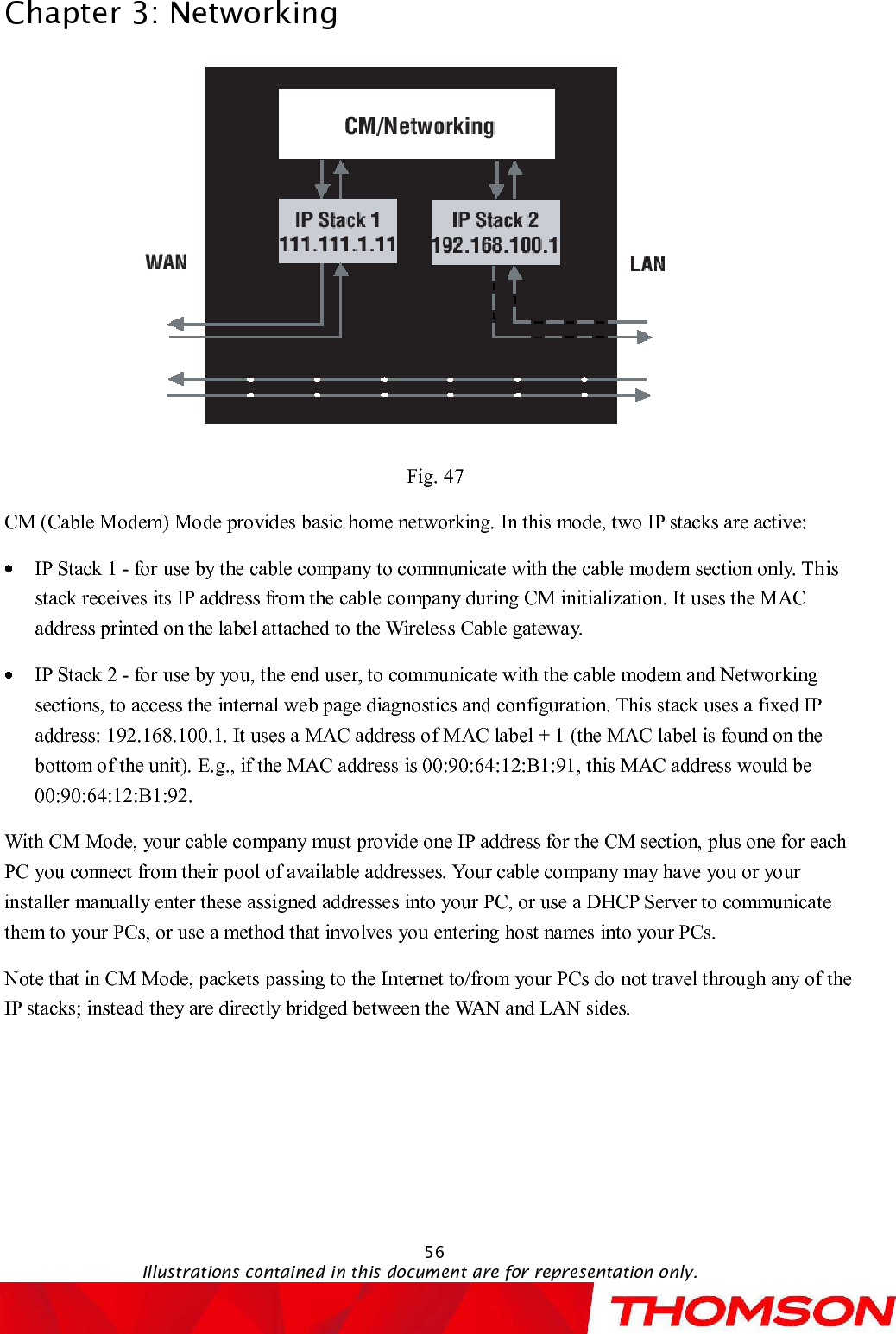 Chapter 3:Networking56Illustrations contained in this document are for representation only.Fig. 47CM (Cable Modem) Mode provides basic home networking. In this mode, two IP stacks are active:IP Stack 1 -for use by the cable company to communicate with the cable modem section only. This stack receives its IP address from the cable company during CM initialization. It uses the MAC address printed on the label attached to the Wireless Cable gateway.IP Stack 2 -for use by you, the end user, to communicate with the cable modem and Networking sections, to access the internal web page diagnostics and configuration. This stack uses a fixed IP address: 192.168.100.1. It uses a MAC address of MAC label + 1 (the MAC label is found on the bottom of the unit). E.g., if the MAC address is 00:90:64:12:B1:91, this MAC address would be 00:90:64:12:B1:92.  With CM Mode, your cable company must provide one IP address for the CM section, plus one for each PC you connect from their pool of available addresses. Your cable company may have you or your installer manually enter these assigned addresses into your PC, or use a DHCP Server to communicate them to your PCs, or use a method that involves you entering host names into your PCs.Note that in CM Mode, packets passing to the Internet to/from your PCs donot travel through any of the IP stacks; instead they are directly bridged between the WAN and LAN sides.  