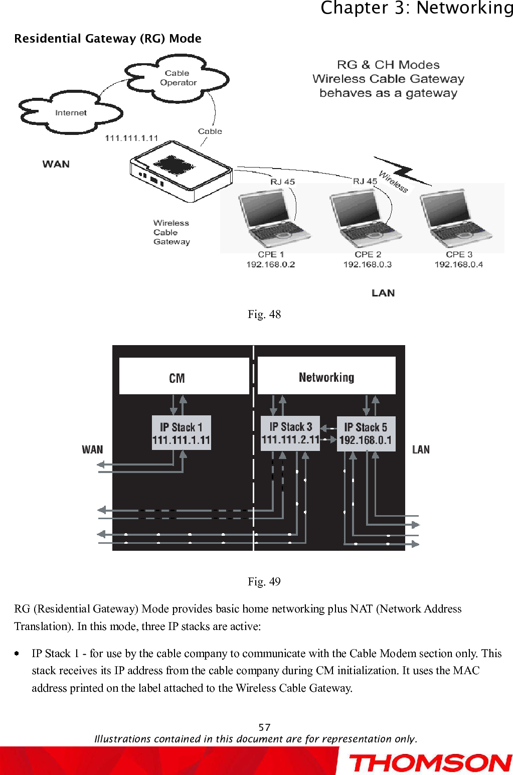 Chapter 3:NetworkingIllustrations contained in this document are for representation only.57Residential Gateway (RG) ModeFig. 48Fig. 49RG (Residential Gateway) Mode provides basic home networking plus NAT (Network Address Translation). In this mode, three IP stacks are active:IP Stack 1 -for use by the cable company to communicate with the Cable Modem section only. This stack receives its IP address from the cable company during CM initialization. It uses the MAC address printed on the label attached to the Wireless Cable Gateway.