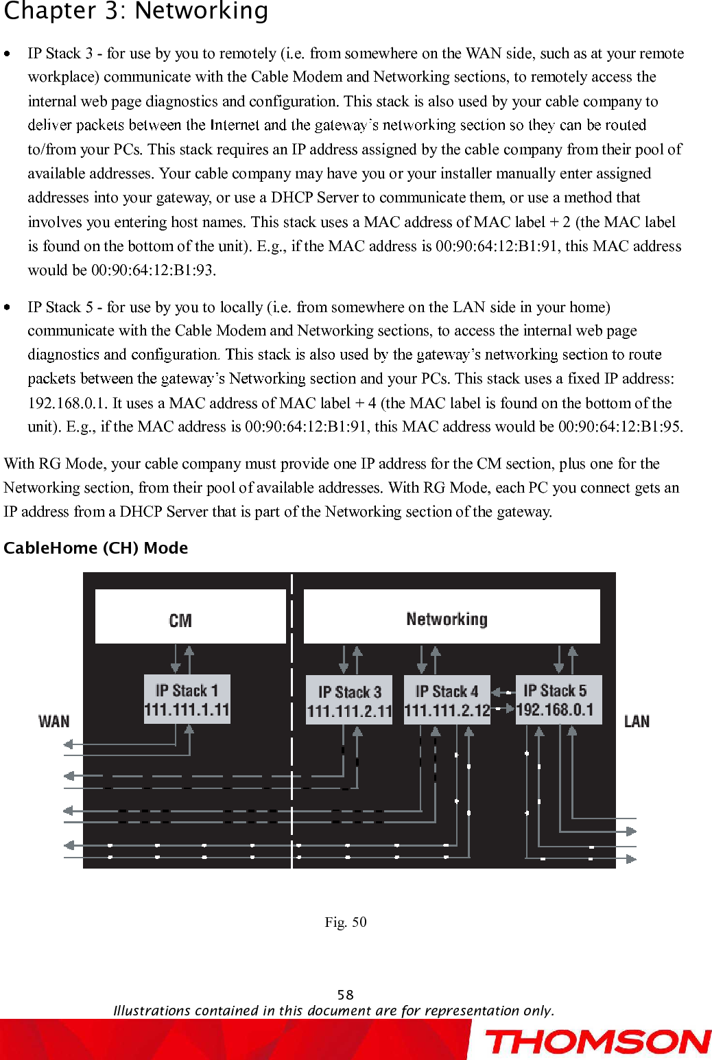 Chapter 3:Networking58Illustrations contained in this document are for representation only.IP Stack 3 -for use by you to remotely (i.e. from somewhere on the WAN side, such as at your remote workplace) communicate with the Cable Modem and Networking sections, to remotely access the internal web page diagnostics and configuration. This stack is also used by your cable company to to/from your PCs. This stack requires an IP address assigned by the cable company from their pool of available addresses. Your cable company may have you or your installer manually enter assigned addresses into your gateway, or use a DHCP Server to communicate them, or use a method that involves you entering host names. This stack uses a MAC address of MAC label + 2 (the MAC label is found on the bottom of the unit). E.g., if the MAC address is 00:90:64:12:B1:91, this MAC address would be 00:90:64:12:B1:93.IP Stack 5 -for use by you to locally (i.e. from somewhere on the LAN side in your home) communicate with the Cable Modem and Networking sections, to access the internal web page n and your PCs. This stack uses a fixed IP address: 192.168.0.1. It uses a MAC address of MAC label + 4 (the MAC label is found on the bottom of the unit). E.g., if the MAC address is 00:90:64:12:B1:91, this MAC address would be 00:90:64:12:B1:95.With RG Mode, your cable company must provide one IP address for the CM section, plus one for the Networking section, from their pool of available addresses. With RG Mode, each PC you connect gets an IP address from a DHCP Server that is part of the Networking section of the gateway. CableHome (CH) Mode Fig. 50