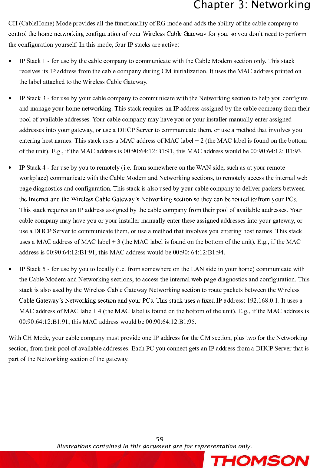 Chapter 3:NetworkingIllustrations contained in this document are for representation only.59CH (CableHome) Mode provides all the functionality of RG mode and adds the ability of the cable company to need to perform the configuration yourself. In this mode, four IP stacks are active:IP Stack 1 -for use by the cable company to communicate with the Cable Modem section only. This stack receives its IP address from the cable company during CM initialization. It uses the MAC address printed on the label attached to the Wireless Cable Gateway.IP Stack 3 -for use by your cable company to communicate with the Networking section to help you configure and manage your home networking. This stack requires an IPaddress assigned by the cable company from their pool of available addresses. Your cable company may have you or your installer manually enter assigned addresses into your gateway, or use a DHCP Server to communicate them, or use a method that involves youentering host names. This stack uses a MAC address of MAC label + 2 (the MAC label is found on the bottom of the unit). E.g., if the MAC address is 00:90:64:12:B1:91, this MAC address would be 00:90:64:12: B1:93.IP Stack 4 -for use by you to remotely (i.e. from somewhere on the WAN side, such as at your remote workplace) communicate with the Cable Modem and Networking sections, to remotely access the internal web page diagnostics and configuration. This stack is also used by your cable company to deliver packets between This stack requires an IP address assigned by the cable company from their pool of available addresses. Your cable company may have you or your installer manually enter these assigned addresses into your gateway, or use a DHCP Server to communicate them, or use a method that involves you entering host names. This stack uses a MAC address of MAC label + 3 (the MAC label is found on the bottom of the unit). E.g., if the MAC address is 00:90:64:12:B1:91, this MAC address would be 00:90: 64:12:B1:94.IP Stack 5 -for use by you to locally (i.e. from somewhere on the LAN side in your home) communicate with the Cable Modem and Networking sections, to access the internal web page diagnostics and configuration. This stack is also used by the Wireless Cable Gateway Networking section to route packets between the Wireless ddress: 192.168.0.1. It uses a MAC address of MAC label+ 4 (the MAC label is found on the bottom of the unit). E.g., if the MAC address is 00:90:64:12:B1:91, this MAC address would be 00:90:64:12:B1:95.With CH Mode, your cable company must provide one IP address for the CM section, plus two for the Networking section, from their pool of available addresses. Each PC you connect gets an IP address from a DHCP Server that is part of the Networking section of the gateway.