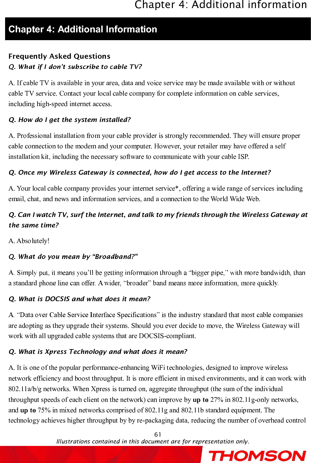 Chapter 4:Additional informationIllustrations contained in this document are for representation only.61Chapter 4: Additional InformationFrequently Asked QuestionsA. If cable TV is available in your area, data and voice service may be made available with or without cable TV service. Contact your local cable company for complete information on cableservices, including high-speed internet access.Q. How do I get the system installed?A. Professional installation from your cable provider is strongly recommended. They will ensure proper cable connection to the modem and your computer. However, your retailer may have offered a self installation kit, including the necessary software to communicate with your cable ISP.Q. Once myWireless Gatewayis connected, how do I get access to the Internet?A. Your local cable company provides your internet service*, offering a wide range of services including email, chat, and news and information services, and a connection to the World Wide Web.Q. Can I watch TV, surf the Internet, and talk to my friends through theWireless Gatewayat the sametime?A. Absolutely!Q. What is DOCSIS and what does it mean?are adopting as they upgrade their systems. Should you ever decide to move, the Wireless Gatewaywill work with all upgraded cable systems that are DOCSIS-compliant.Q. What is Xpress Technology and what does it mean?A. It is one of the popular performance-enhancing WiFi technologies, designed to improve wireless network efficiency and boost throughput. It is more efficient in mixed environments, and it can work with 802.11a/b/g networks. When Xpress is turned on, aggregate throughput (the sum of the individual throughput speeds of each client on the network) can improve by up to 27% in 802.11g-only networks, and up to 75% in mixed networks comprised of 802.11g and 802.11b standard equipment. The technology achieves higher throughput by by re-packaging data, reducing the number of overhead control 