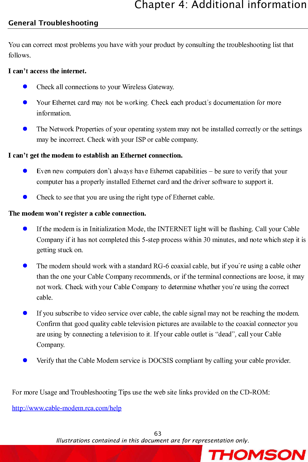 Chapter 4:Additional informationIllustrations contained in this document are for representation only.63General Troubleshooting                                                           You can correct most problems you have with your product by consulting the troubleshooting list that follows.Check all connections to your Wireless Gateway.information.TheNetwork Properties of your operating system may not be installed correctly or the settings may be incorrect. Check with your ISP or cable company.abilities  be sure to verify that your computer has a properly installed Ethernet card and the driver software to support it.Check to see that you are using the right type of Ethernet cable.If the modem is inInitialization Mode, the INTERNET light will be flashing. Call your Cable Company if it has not completed this 5-step process within 30 minutes, and note which step it is getting stuck on.The modem should work with a standard RG-6 coaxial cable, but if ythan the one your Cable Company recommends, or if the terminal connections are loose, it may cable.If you subscribe to video service over cable, the cable signal may not be reaching the modem. Confirm that good quality cable television pictures are available to the coaxial connector you Company.Verify that the Cable Modem service is DOCSIScompliant by calling your cable provider.For more Usage and Troubleshooting Tips use the web site links provided on the CD-ROM:http://www.cable-modem.rca.com/help