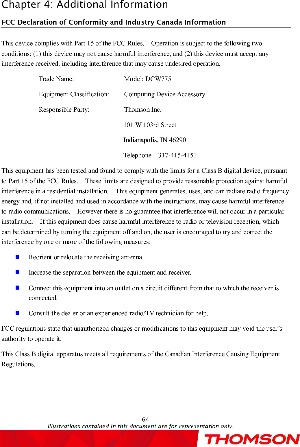 Chapter 4:Additional Information64Illustrations contained in this document are for representation only.FCC Declaration of Conformity and Industry Canada InformationThis device complies with Part 15 of the FCC Rules.  Operation is subject to the following two conditions: (1) this device may not cause harmful interference, and (2) this device must accept any interference received, including interference that may cause undesired operation.Trade Name:   Model: DCW775Equipment Classification:  Computing Device AccessoryResponsible Party:  Thomson Inc.101 W 103rd Street Indianapolis, IN 46290Telephone  317-415-4151This equipment has been tested and found to comply with the limits for a Class B digital device, pursuant to Part 15 of the FCC Rules.  These limits are designed to provide reasonable protection against harmful interference in a residential installation.  This equipment generates, uses, and can radiate radio frequency energy and, if not installed and used in accordance with the instructions, may cause harmful interference to radio communications.  However there is no guarantee that interference will not occur in a particular installation. If this equipment does cause harmful interference to radio or television reception, which can be determined by turning the equipment off and on, the user is encouraged to try and correct the interference by one or more of the following measures:Reorientor relocate the receiving antenna.Increase the separation between the equipment and receiver.Connect this equipment into an outlet on a circuit different from that to which the receiver is connected.Consult the dealer or an experienced radio/TV technician for help.authority to operate it.This Class B digital apparatus meets all requirements of the Canadian Interference Causing Equipment Regulations.