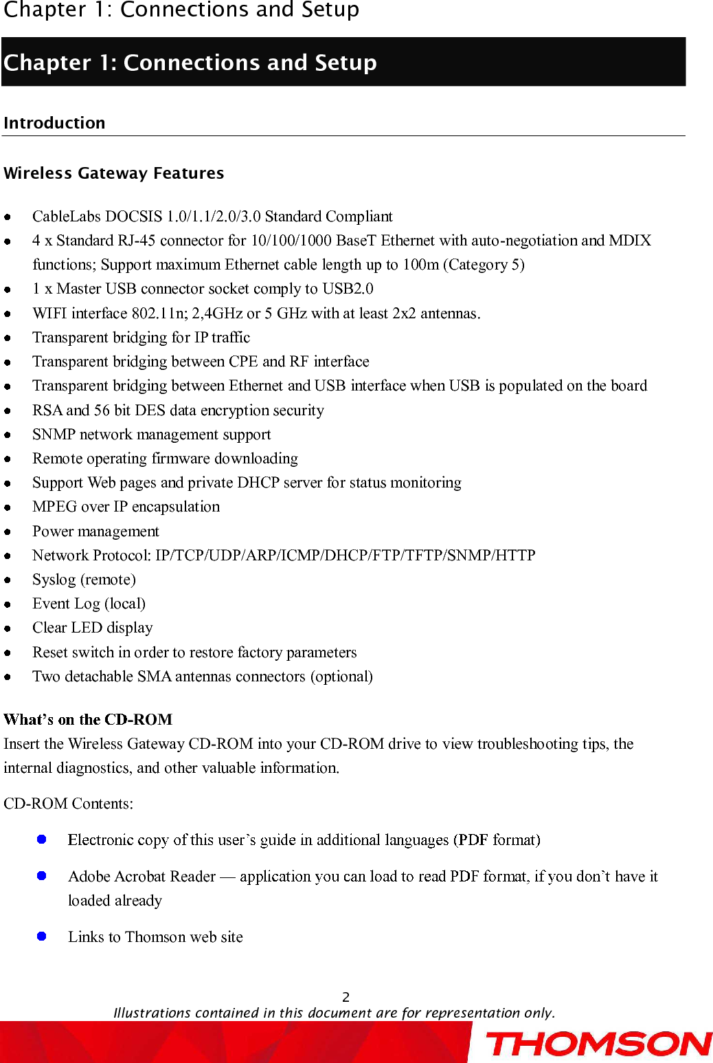 Chapter 1: Connections and Setup2Illustrations contained in this document are for representation only.Chapter 1: Connections and SetupIntroductionWireless GatewayFeaturesCableLabsDOCSIS 1.0/1.1/2.0/3.0 Standard Compliant 4 x Standard RJ-45 connector for 10/100/1000 BaseT Ethernet with auto-negotiation and MDIX functions; Support maximum Ethernet cable length up to 100m (Category 5)1 x Master USB connector socket comply to USB2.0WIFI interface 802.11n; 2,4GHz or 5 GHz with at least 2x2 antennas.Transparent bridging for IP trafficTransparent bridging between CPE and RF interfaceTransparent bridging between Ethernet and USB interface when USB is populated on the boardRSA and 56bit DES data encryption securitySNMP network management supportRemote operating firmware downloadingSupport Web pages and private DHCP server for status monitoringMPEG over IP encapsulationPower managementNetwork Protocol: IP/TCP/UDP/ARP/ICMP/DHCP/FTP/TFTP/SNMP/HTTPSyslog (remote) Event Log (local)Clear LED displayReset switch in order to restore factory parametersTwo detachable SMA antennas connectors(optional)-ROMInsert the Wireless GatewayCD-ROM into your CD-ROM drive to view troubleshooting tips, the internal diagnostics, and other valuable information.CD-ROM Contents:Adobe Acrobat Reader  have it loaded alreadyLinks to Thomsonweb site