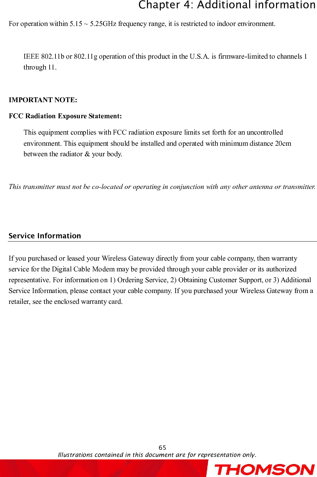 Chapter 4:Additional informationIllustrations contained in this document are for representation only.65For operation within 5.15 ~ 5.25GHz frequency range, it is restricted to indoor environment.IEEE 802.11b or 802.11g operation of this product in the U.S.A. is firmware-limited to channels 1 through 11.IMPORTANT NOTE:FCC Radiation Exposure Statement:This equipment complies with FCC radiation exposure limits set forth for an uncontrolled environment. This equipment should be installed and operated with minimum distance 20cm between the radiator &amp; your body.This transmitter must not be co-located oroperating in conjunction with any other antenna or transmitter.Service InformationIf you purchased or leased your Wireless Gatewaydirectly from your cable company, then warranty service for the Digital Cable Modem may be provided through your cable provider or its authorized representative. For information on 1) Ordering Service, 2) Obtaining Customer Support, or 3) Additional Service Information, please contact your cable company. If you purchased your Wireless Gatewayfrom a retailer, see the enclosed warranty card.