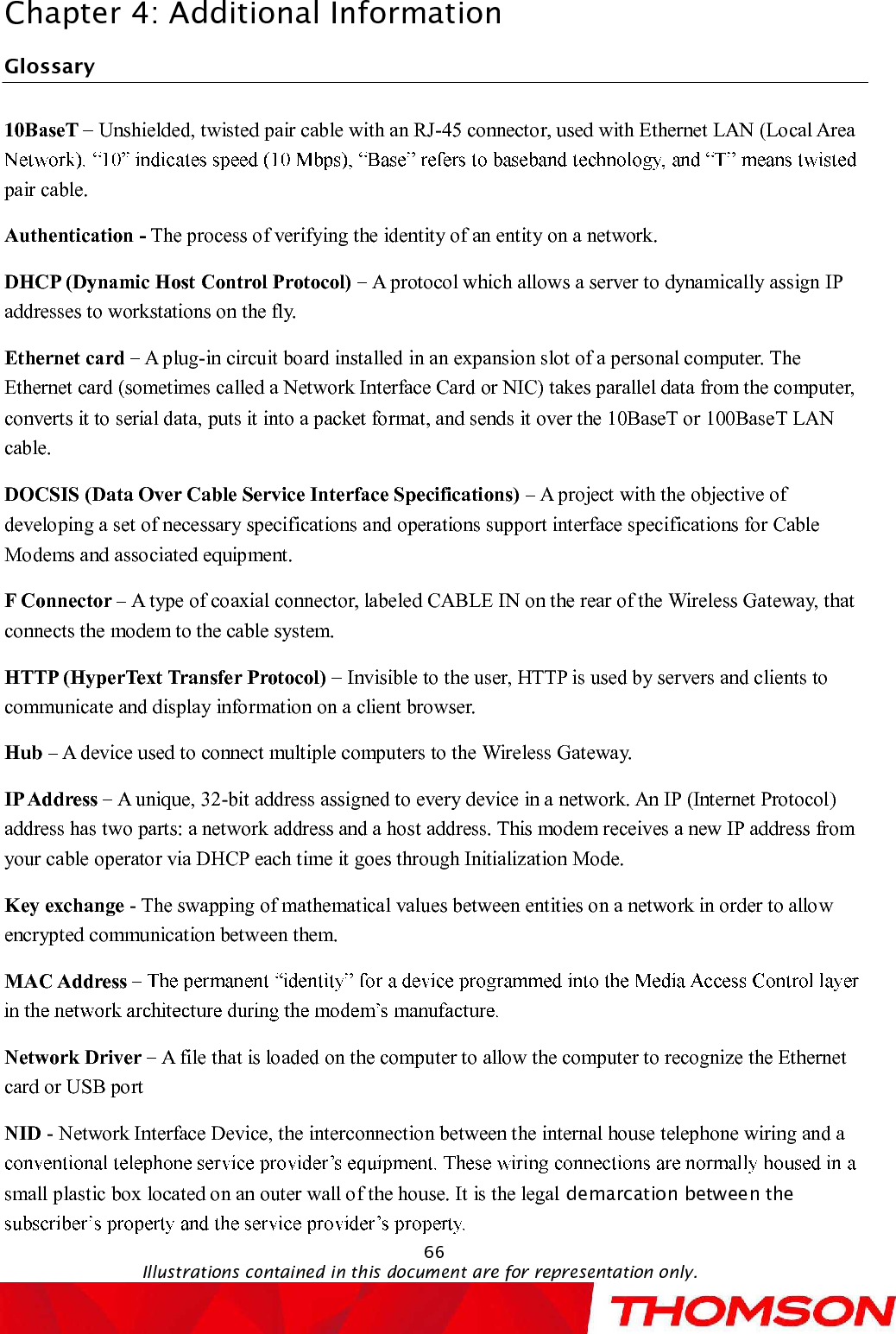 Chapter 4:Additional Information66Illustrations contained in this document are for representation only.Glossary10BaseT  Unshielded, twisted pair cable with an RJ-45 connector, used with Ethernet LAN (Local Area pair cable.Authentication - The process of verifying the identity of an entity on a network.DHCP (Dynamic Host Control Protocol)  A protocol which allows a server to dynamically assign IP addresses to workstations on the fly.Ethernet card A plug-in circuit board installed in an expansion slot of a personal computer. The Ethernet card (sometimes called a Network Interface Card or NIC) takes parallel data from the computer, converts it to serial data, puts it into a packet format, and sends it over the 10BaseT or 100BaseT LAN cable.DOCSIS (Data Over Cable Service Interface Specifications) A project with the objective of developing a set of necessary specifications and operations support interface specifications for Cable Modems and associated equipment.F Connector  A type of coaxial connector, labeled CABLE IN on the rear of the Wireless Gateway, that connects the modem to the cable system.HTTP (HyperText Transfer Protocol) Invisible to the user, HTTP is used by servers and clients to communicate and display information on a client browser.Hub A device used to connect multiple computers to theWireless Gateway.IP Address A unique, 32-bit address assigned to every device in a network. An IP (Internet Protocol) address has two parts: a network address and a host address. This modem receives a new IP address from your cable operator via DHCP each time it goes through Initialization Mode.Key exchange -The swapping of mathematical values between entities on a network in order to allow encrypted communication between them.MAC Address Network Driver  A file that is loaded on the computer to allow the computer to recognize the Ethernet card or USB portNID -Network Interface Device, the interconnection between the internal house telephone wiring and a small plastic box located on an outer wall of the house. It is the legal demarcation between the 