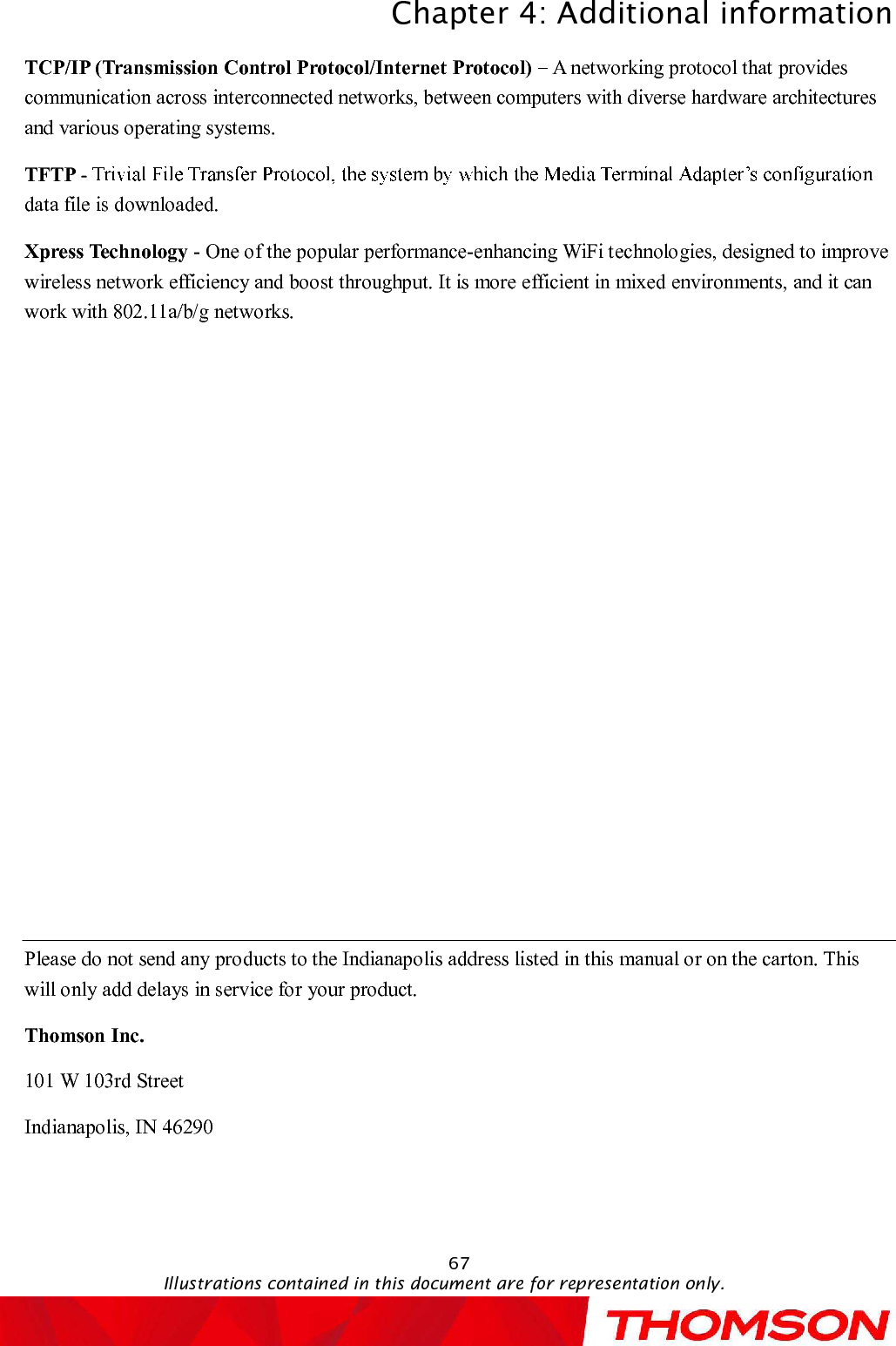 Chapter 4:Additional informationIllustrations contained in this document are for representation only.67TCP/IP (Transmission Control Protocol/Internet Protocol) A networking protocol that provides communication across interconnected networks, between computers with diverse hardware architectures and various operating systems.TFTP -data file is downloaded.Xpress Technology -One of the popular performance-enhancing WiFi technologies, designed to improve wireless network efficiency and boost throughput. It is more efficient in mixed environments, and it can work with 802.11a/b/g networks.Please do not send any products to the Indianapolis address listed in this manual or on the carton. This will only add delays in service for your product.Thomson Inc.101 W 103rd StreetIndianapolis, IN 46290