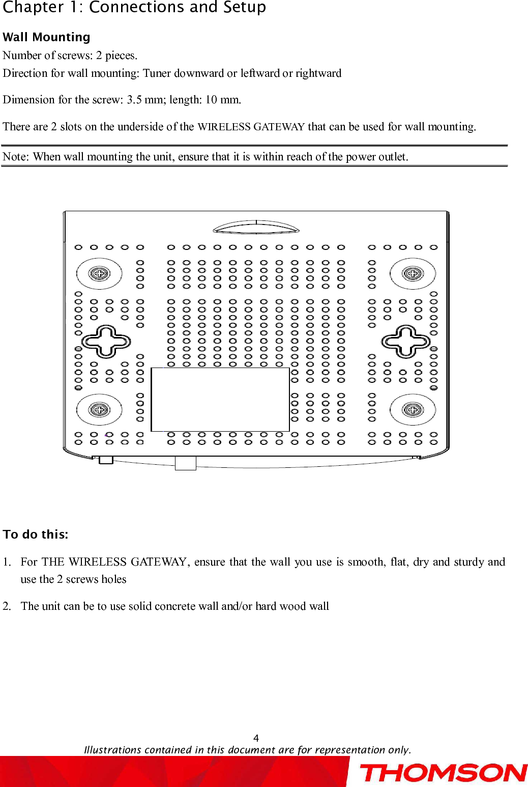 Chapter 1: Connections and Setup4Illustrations contained in this document are for representation only.Wall MountingNumber of screws: 2 pieces.Direction for wall mounting: Tuner downward or leftward or rightwardDimension for the screw: 3.5 mm; length: 10 mm.There are 2slots on the underside of the WIRELESS GATEWAY that can be used for wall mounting.Note:When wall mounting the unit, ensure that it is within reach of the power outlet.To do this:1.For THE WIRELESS GATEWAY, ensure that the wall you use is smooth, flat, dry and sturdy and use the 2screws holes2.The unit can be to use solid concrete wall and/or hard wood wall