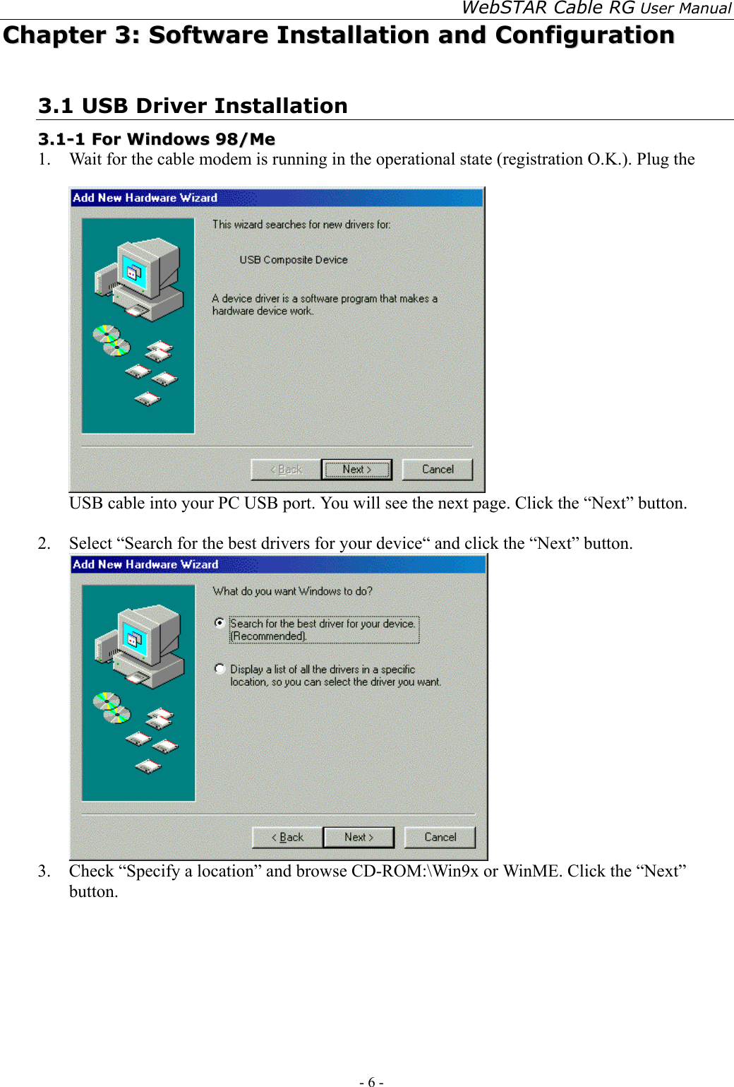 WebSTAR Cable RG User Manual - 6 -   CChhaapptteerr  33::  SSooffttwwaarree  IInnssttaallllaattiioonn  aanndd  CCoonnffiigguurraattiioonn  3.1 USB Driver Installation 33..11--11  FFoorr  WWiinnddoowwss  9988//MMee    1.  Wait for the cable modem is running in the operational state (registration O.K.). Plug the USB cable into your PC USB port. You will see the next page. Click the “Next” button.  2.  Select “Search for the best drivers for your device“ and click the “Next” button.  3.  Check “Specify a location” and browse CD-ROM:\Win9x or WinME. Click the “Next” button. 