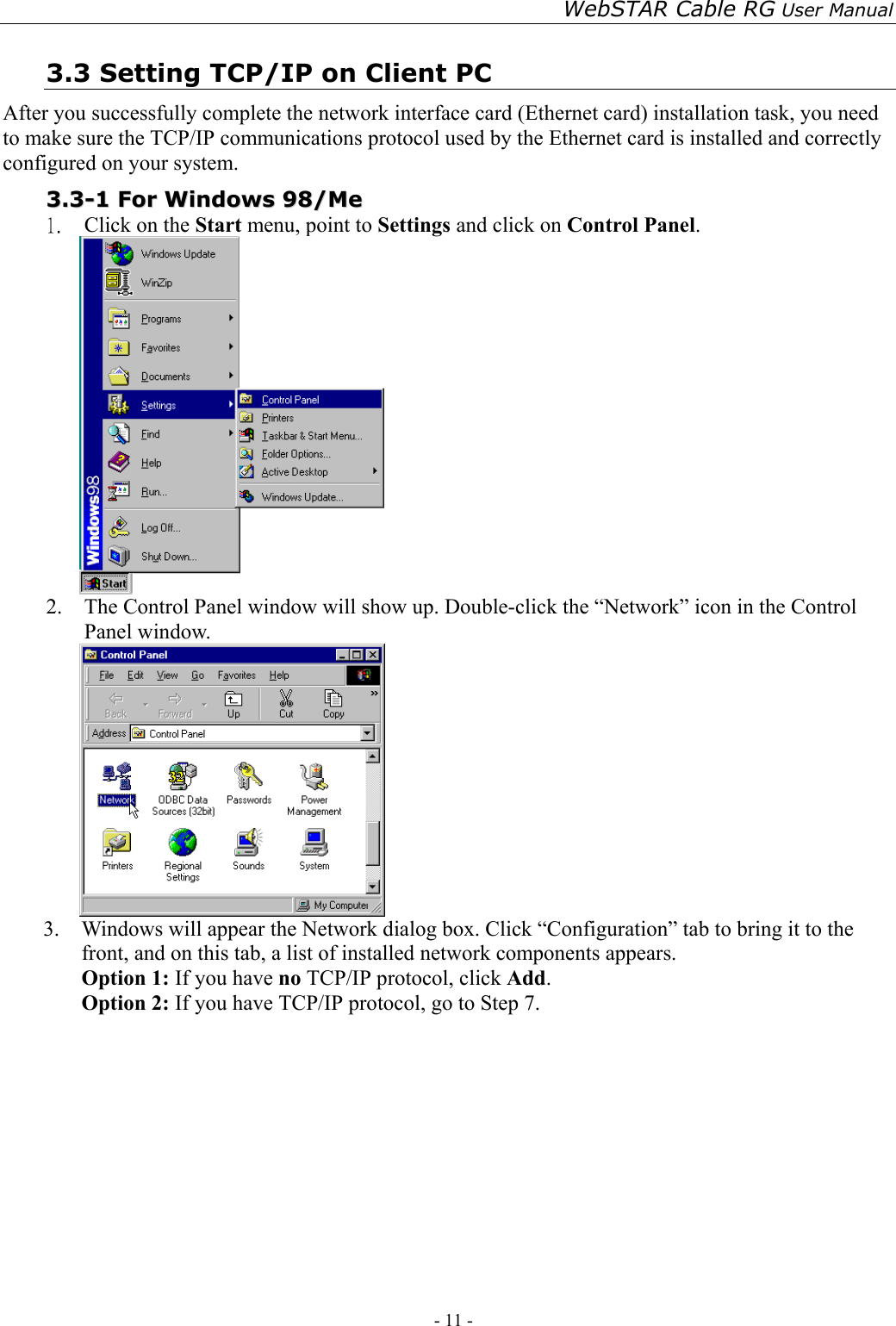 WebSTAR Cable RG User Manual - 11 -   3.3 Setting TCP/IP on Client PC After you successfully complete the network interface card (Ethernet card) installation task, you need to make sure the TCP/IP communications protocol used by the Ethernet card is installed and correctly configured on your system.  33..33--11  FFoorr  WWiinnddoowwss  9988//MMee  1.  Click on the Start menu, point to Settings and click on Control Panel.  2.  The Control Panel window will show up. Double-click the “Network” icon in the Control Panel window.    3.  Windows will appear the Network dialog box. Click “Configuration” tab to bring it to the front, and on this tab, a list of installed network components appears.   Option 1: If you have no TCP/IP protocol, click Add. Option 2: If you have TCP/IP protocol, go to Step 7.   