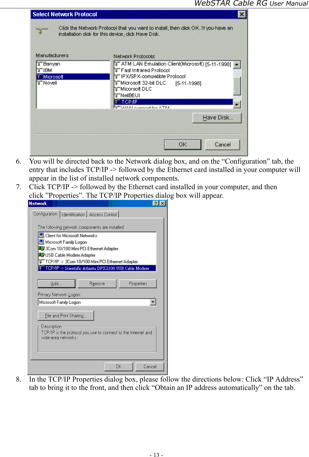 WebSTAR Cable RG User Manual - 13 -    6.  You will be directed back to the Network dialog box, and on the “Configuration” tab, the entry that includes TCP/IP -&gt; followed by the Ethernet card installed in your computer will appear in the list of installed network components. 7.  Click TCP/IP -&gt; followed by the Ethernet card installed in your computer, and then click ”Properties”. The TCP/IP Properties dialog box will appear.  8.  In the TCP/IP Properties dialog box, please follow the directions below: Click “IP Address” tab to bring it to the front, and then click “Obtain an IP address automatically” on the tab. 