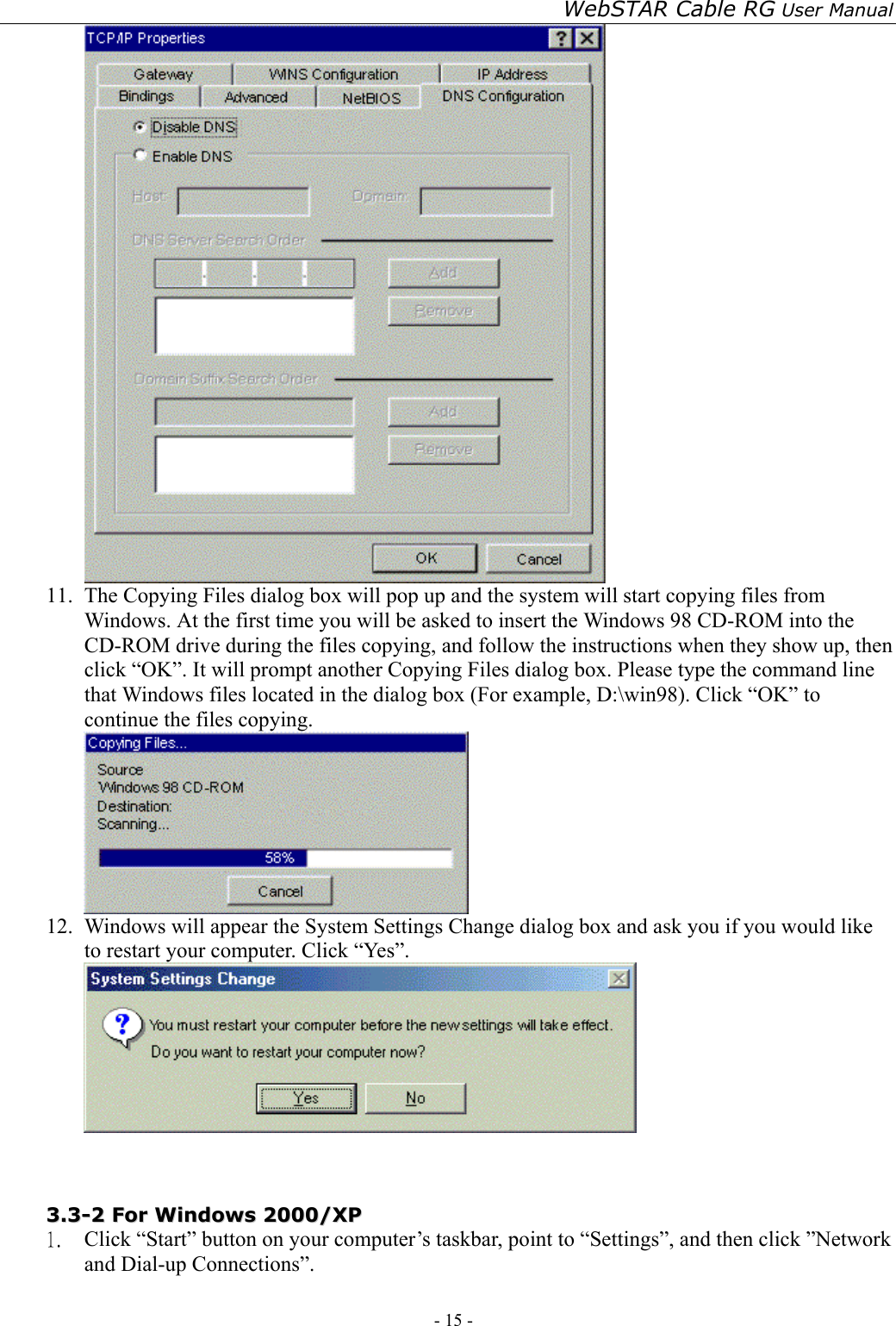 WebSTAR Cable RG User Manual - 15 -    11.  The Copying Files dialog box will pop up and the system will start copying files from Windows. At the first time you will be asked to insert the Windows 98 CD-ROM into the CD-ROM drive during the files copying, and follow the instructions when they show up, then click “OK”. It will prompt another Copying Files dialog box. Please type the command line that Windows files located in the dialog box (For example, D:\win98). Click “OK” to continue the files copying.  12.  Windows will appear the System Settings Change dialog box and ask you if you would like to restart your computer. Click “Yes”.    33..33--22  FFoorr  WWiinnddoowwss  22000000//XXPP  1.  Click “Start” button on your computer’s taskbar, point to “Settings”, and then click ”Network and Dial-up Connections”. 