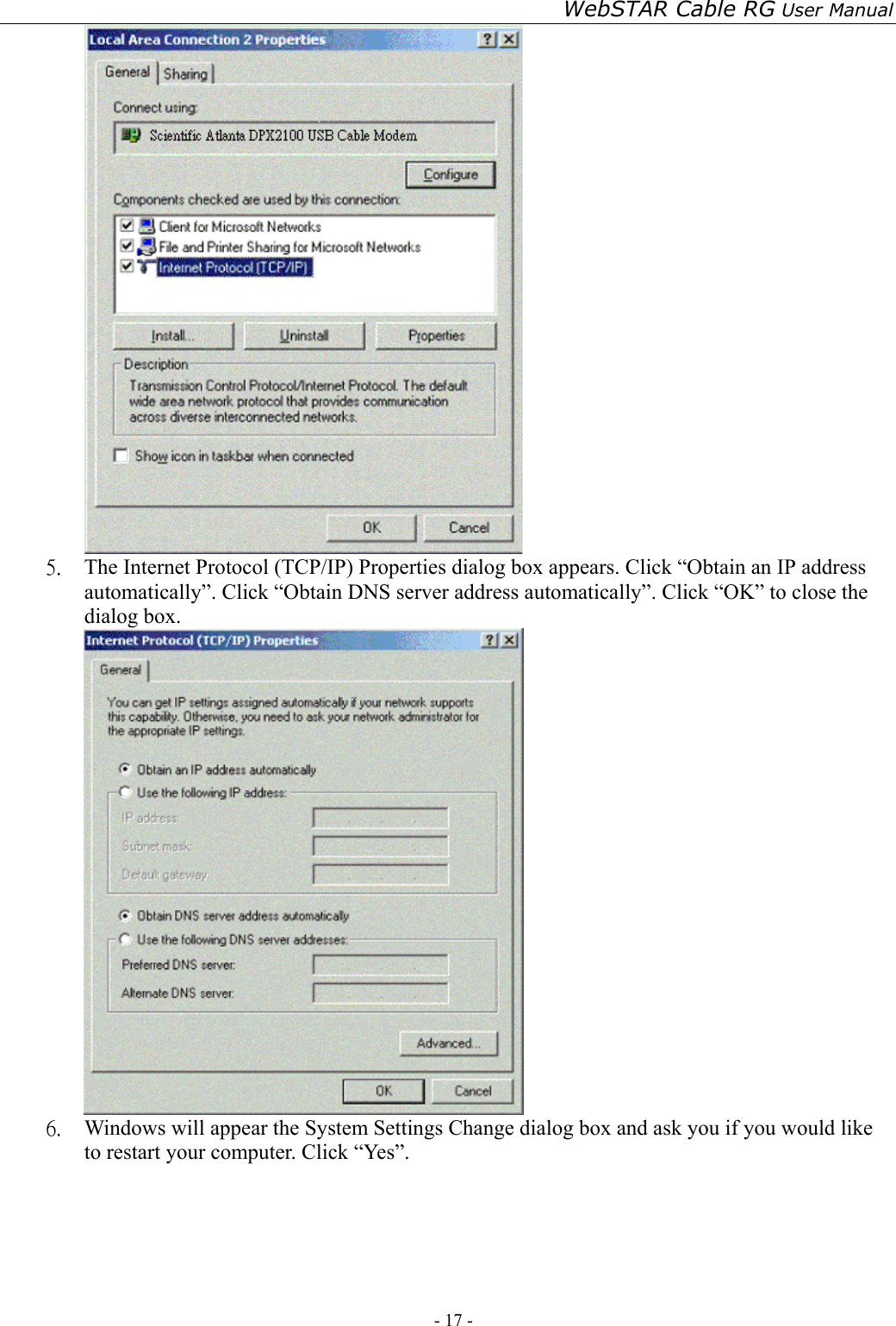 WebSTAR Cable RG User Manual - 17 -    5.  The Internet Protocol (TCP/IP) Properties dialog box appears. Click “Obtain an IP address automatically”. Click “Obtain DNS server address automatically”. Click “OK” to close the dialog box.  6.  Windows will appear the System Settings Change dialog box and ask you if you would like to restart your computer. Click “Yes”. 