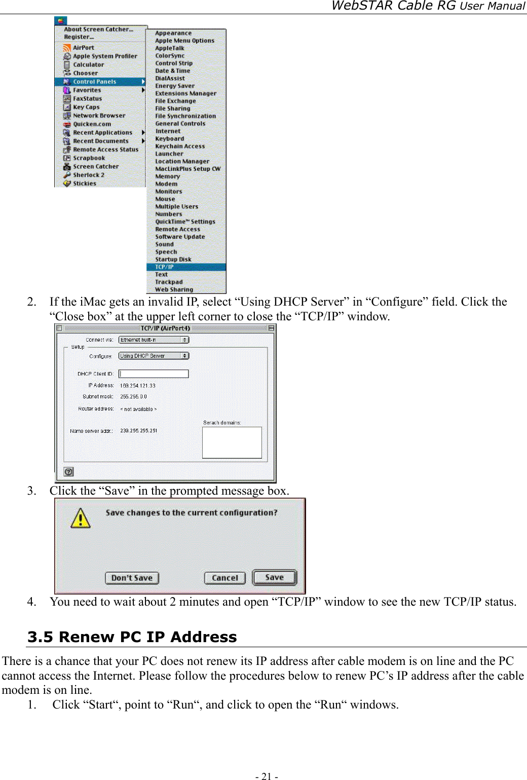 WebSTAR Cable RG User Manual - 21 -    2.  If the iMac gets an invalid IP, select “Using DHCP Server” in “Configure” field. Click the “Close box” at the upper left corner to close the “TCP/IP” window.  3.  Click the “Save” in the prompted message box.    4.  You need to wait about 2 minutes and open “TCP/IP” window to see the new TCP/IP status. 3.5 Renew PC IP Address There is a chance that your PC does not renew its IP address after cable modem is on line and the PC cannot access the Internet. Please follow the procedures below to renew PC’s IP address after the cable modem is on line. 1. Click “Start“, point to “Run“, and click to open the “Run“ windows. 