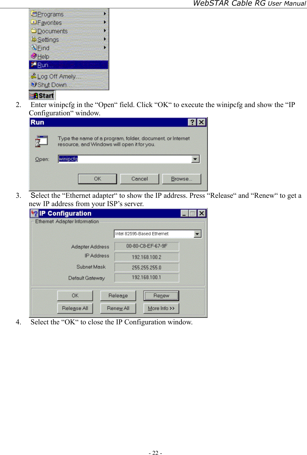 WebSTAR Cable RG User Manual - 22 -    2.  Enter winipcfg in the “Open“ field. Click “OK“ to execute the winipcfg and show the “IP Configuration“ window.  3.  Select the “Ethernet adapter“ to show the IP address. Press “Release“ and “Renew“ to get a new IP address from your ISP’s server.  4.  Select the “OK“ to close the IP Configuration window.        