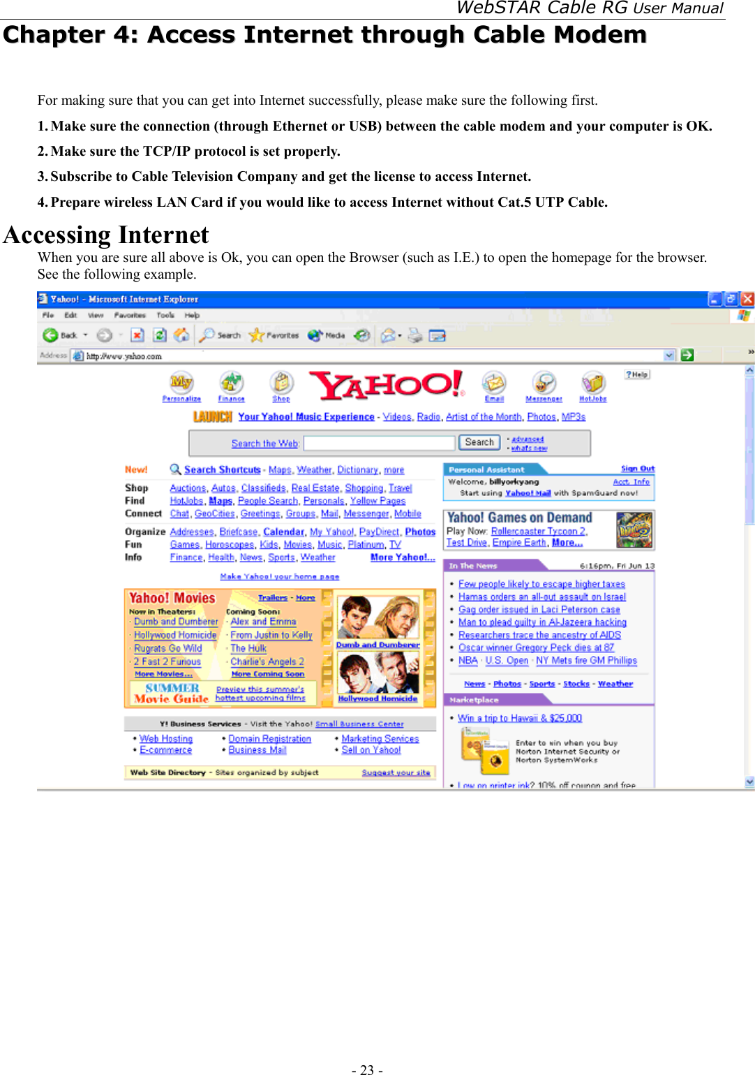 WebSTAR Cable RG User Manual - 23 -   CChhaapptteerr  44::  AAcccceessss  IInntteerrnneett  tthhrroouugghh  CCaabbllee  MMooddeemm  For making sure that you can get into Internet successfully, please make sure the following first. 1. Make sure the connection (through Ethernet or USB) between the cable modem and your computer is OK. 2. Make sure the TCP/IP protocol is set properly. 3. Subscribe to Cable Television Company and get the license to access Internet. 4. Prepare wireless LAN Card if you would like to access Internet without Cat.5 UTP Cable. Accessing Internet When you are sure all above is Ok, you can open the Browser (such as I.E.) to open the homepage for the browser. See the following example.  