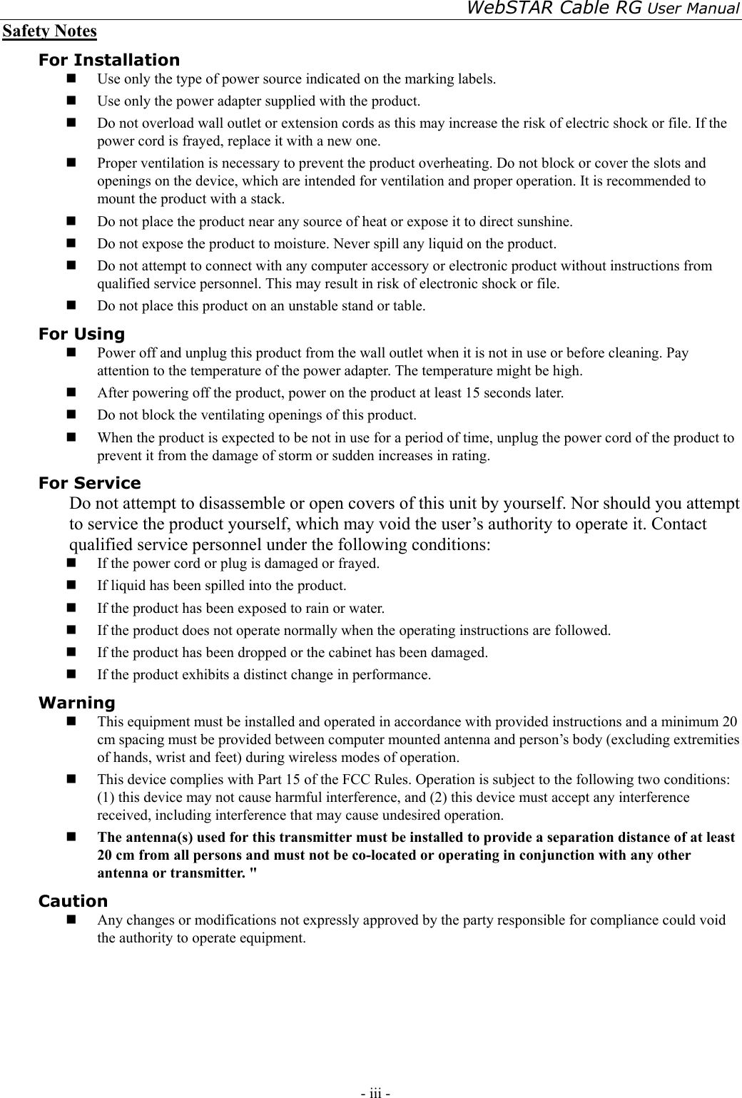 WebSTAR Cable RG User Manual - iii -   Safety Notes For Installation   Use only the type of power source indicated on the marking labels.   Use only the power adapter supplied with the product.   Do not overload wall outlet or extension cords as this may increase the risk of electric shock or file. If the power cord is frayed, replace it with a new one.   Proper ventilation is necessary to prevent the product overheating. Do not block or cover the slots and openings on the device, which are intended for ventilation and proper operation. It is recommended to mount the product with a stack.   Do not place the product near any source of heat or expose it to direct sunshine.     Do not expose the product to moisture. Never spill any liquid on the product.   Do not attempt to connect with any computer accessory or electronic product without instructions from qualified service personnel. This may result in risk of electronic shock or file.   Do not place this product on an unstable stand or table. For Using   Power off and unplug this product from the wall outlet when it is not in use or before cleaning. Pay attention to the temperature of the power adapter. The temperature might be high.   After powering off the product, power on the product at least 15 seconds later.   Do not block the ventilating openings of this product.   When the product is expected to be not in use for a period of time, unplug the power cord of the product to prevent it from the damage of storm or sudden increases in rating. For Service Do not attempt to disassemble or open covers of this unit by yourself. Nor should you attempt to service the product yourself, which may void the user’s authority to operate it. Contact qualified service personnel under the following conditions:   If the power cord or plug is damaged or frayed.   If liquid has been spilled into the product.   If the product has been exposed to rain or water.   If the product does not operate normally when the operating instructions are followed.   If the product has been dropped or the cabinet has been damaged.   If the product exhibits a distinct change in performance. Warning   This equipment must be installed and operated in accordance with provided instructions and a minimum 20 cm spacing must be provided between computer mounted antenna and person’s body (excluding extremities of hands, wrist and feet) during wireless modes of operation.   This device complies with Part 15 of the FCC Rules. Operation is subject to the following two conditions: (1) this device may not cause harmful interference, and (2) this device must accept any interference received, including interference that may cause undesired operation.   The antenna(s) used for this transmitter must be installed to provide a separation distance of at least 20 cm from all persons and must not be co-located or operating in conjunction with any other antenna or transmitter. &quot; Caution   Any changes or modifications not expressly approved by the party responsible for compliance could void the authority to operate equipment. 