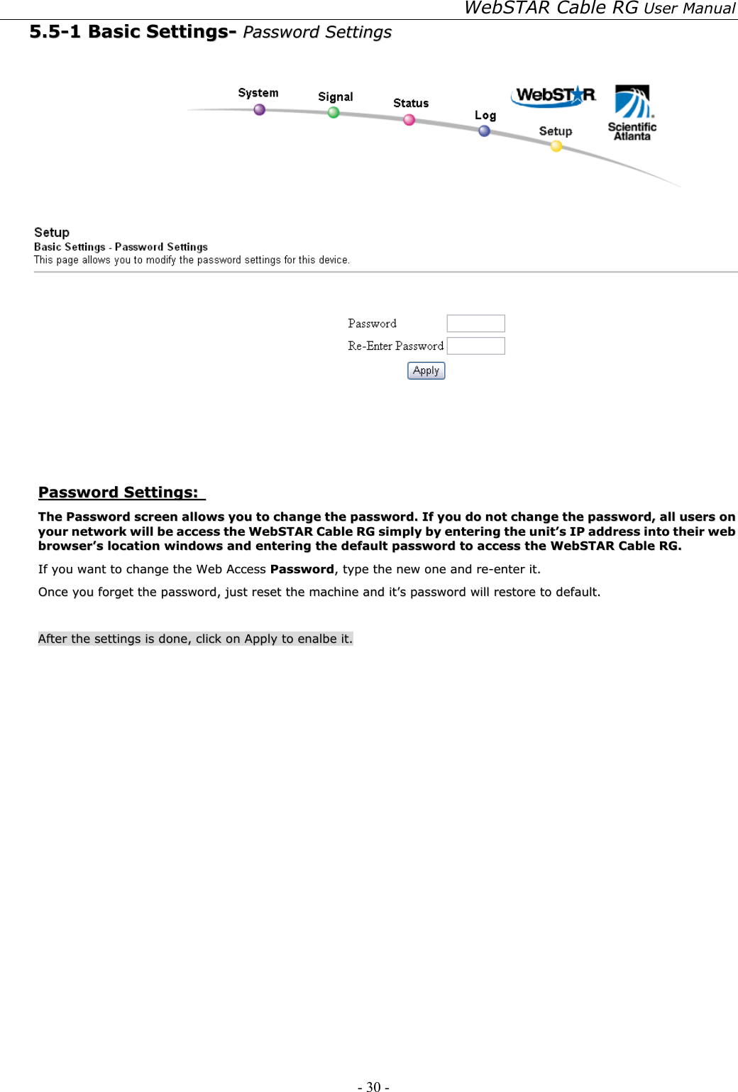 WebSTAR Cable RG User Manual - 30 -   55..55--11  BBaassiicc  SSeettttiinnggss--  PPaasssswwoorrdd  SSeettttiinnggss     PPaasssswwoorrdd  SSeettttiinnggss::    TThhee  PPaasssswwoorrdd  ssccrreeeenn  aalllloowwss  yyoouu  ttoo  cchhaannggee  tthhee  ppaasssswwoorrdd..  IIff  yyoouu  ddoo  nnoott  cchhaannggee  tthhee  ppaasssswwoorrdd,,  aallll  uusseerrss  oonn  yyoouurr  nneettwwoorrkk  wwiillll  bbee  aacccceessss  tthhee  WWeebbSSTTAARR  CCaabbllee  RRGG  ssiimmppllyy  bbyy  eenntteerriinngg  tthhee  uunniitt’’ss  IIPP  aaddddrreessss  iinnttoo  tthheeiirr  wweebb  bbrroowwsseerr’’ss  llooccaattiioonn  wwiinnddoowwss  aanndd  eenntteerriinngg  tthhee  ddeeffaauulltt  ppaasssswwoorrdd  ttoo  aacccceessss  tthhee  WWeebbSSTTAARR  CCaabbllee  RRGG..    IIff  yyoouu  wwaanntt  ttoo  cchhaannggee  tthhee  WWeebb  AAcccceessss  PPaasssswwoorrdd,,  ttyyppee  tthhee  nneeww  oonnee  aanndd  rree--eenntteerr  iitt..  OOnnccee  yyoouu  ffoorrggeett  tthhee  ppaasssswwoorrdd,,  jjuusstt  rreesseett  tthhee  mmaacchhiinnee  aanndd  iitt’’ss  ppaasssswwoorrdd  wwiillll  rreessttoorree  ttoo  ddeeffaauulltt..      AAfftteerr  tthhee  sseettttiinnggss  iiss  ddoonnee,,  cclliicckk  oonn  AAppppllyy  ttoo  eennaallbbee  iitt..  