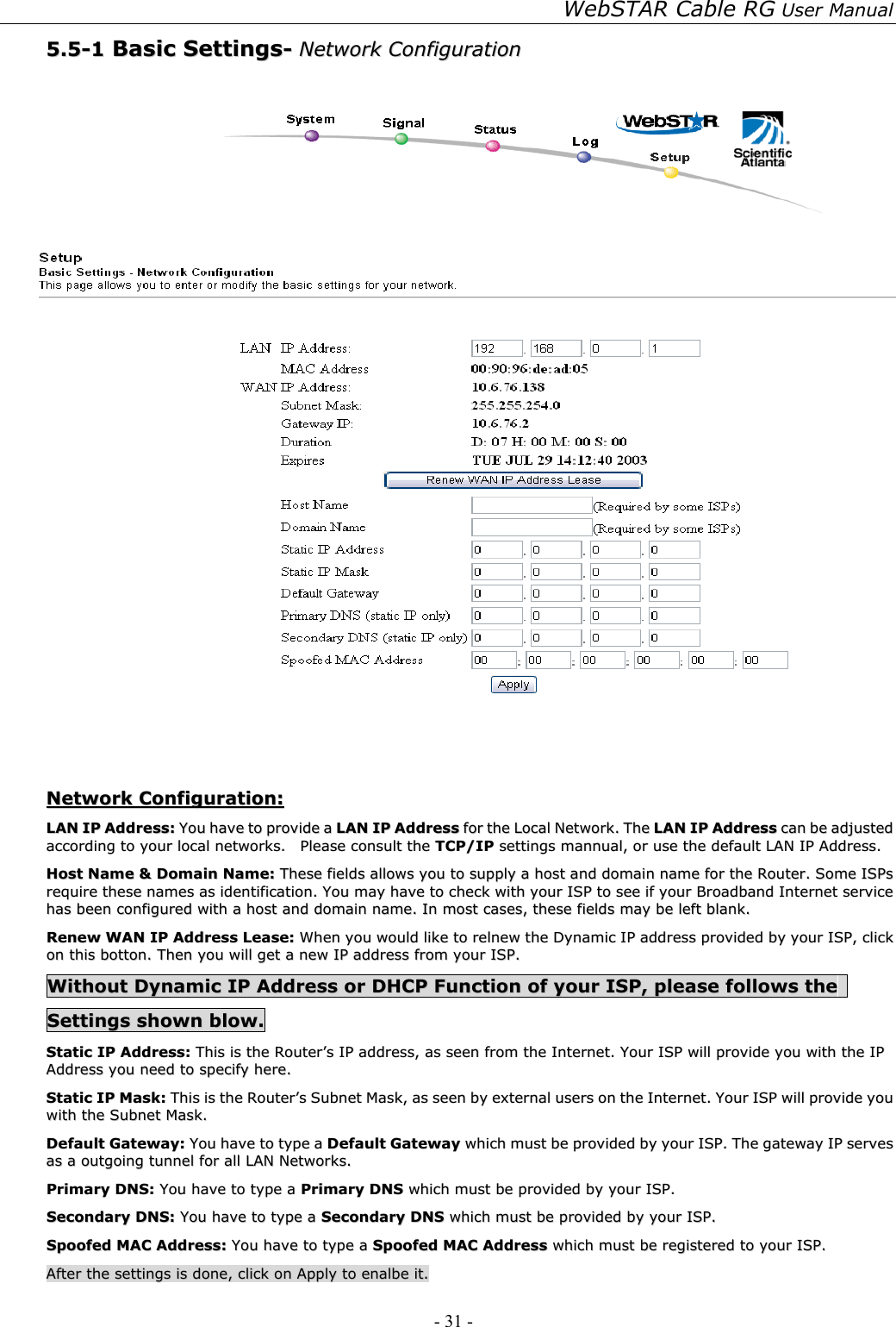 WebSTAR Cable RG User Manual - 31 -   55..55--11  BBaassiicc  SSeettttiinnggss--  NNeettwwoorrkk  CCoonnffiigguurraattiioonn      NNeettwwoorrkk  CCoonnffiigguurraattiioonn::  LLAANN  IIPP  AAddddrreessss::  YYoouu  hhaavvee  ttoo  pprroovviiddee  aa  LLAANN  IIPP  AAddddrreessss  ffoorr  tthhee  LLooccaall  NNeettwwoorrkk..  TThhee  LLAANN  IIPP  AAddddrreessss  ccaann  bbee  aaddjjuusstteedd  aaccccoorrddiinngg  ttoo  yyoouurr  llooccaall  nneettwwoorrkkss..    PPlleeaassee  ccoonnssuulltt  tthhee  TTCCPP//IIPP  sseettttiinnggss  mmaannnnuuaall,,  oorr  uussee  tthhee  ddeeffaauulltt  LLAANN  IIPP  AAddddrreessss..  HHoosstt  NNaammee  &amp;&amp;  DDoommaaiinn  NNaammee::  TThheessee  ffiieellddss  aalllloowwss  yyoouu  ttoo  ssuuppppllyy  aa  hhoosstt  aanndd  ddoommaaiinn  nnaammee  ffoorr  tthhee  RRoouutteerr..  SSoommee  IISSPPss  rreeqquuiirree  tthheessee  nnaammeess  aass  iiddeennttiiffiiccaattiioonn..  YYoouu  mmaayy  hhaavvee  ttoo  cchheecckk  wwiitthh  yyoouurr  IISSPP  ttoo  sseeee  iiff  yyoouurr  BBrrooaaddbbaanndd  IInntteerrnneett  sseerrvviiccee  hhaass  bbeeeenn  ccoonnffiigguurreedd  wwiitthh  aa  hhoosstt  aanndd  ddoommaaiinn  nnaammee..  IInn  mmoosstt  ccaasseess,,  tthheessee  ffiieellddss  mmaayy  bbee  lleefftt  bbllaannkk..  RReenneeww  WWAANN  IIPP  AAddddrreessss  LLeeaassee::  WWhheenn  yyoouu  wwoouulldd  lliikkee  ttoo  rreellnneeww  tthhee  DDyynnaammiicc  IIPP  aaddddrreessss  pprroovviiddeedd  bbyy  yyoouurr  IISSPP,,  cclliicckk  oonn  tthhiiss  bboottttoonn..  TThheenn  yyoouu  wwiillll  ggeett  aa  nneeww  IIPP  aaddddrreessss  ffrroomm  yyoouurr  IISSPP..  WWiitthhoouutt  DDyynnaammiicc  IIPP  AAddddrreessss  oorr  DDHHCCPP  FFuunnccttiioonn  ooff  yyoouurr  IISSPP,,  pplleeaassee  ffoolllloowwss  tthhee    SSeettttiinnggss  sshhoowwnn  bbllooww..  SSttaattiicc  IIPP  AAddddrreessss::  TThhiiss  iiss  tthhee  RRoouutteerr’’ss  IIPP  aaddddrreessss,,  aass  sseeeenn  ffrroomm  tthhee  IInntteerrnneett..  YYoouurr  IISSPP  wwiillll  pprroovviiddee  yyoouu  wwiitthh  tthhee  IIPP  AAddddrreessss  yyoouu  nneeeedd  ttoo  ssppeecciiffyy  hheerree..  SSttaattiicc  IIPP  MMaasskk::  TThhiiss  iiss  tthhee  RRoouutteerr’’ss  SSuubbnneett  MMaasskk,,  aass  sseeeenn  bbyy  eexxtteerrnnaall  uusseerrss  oonn  tthhee  IInntteerrnneett..  YYoouurr  IISSPP  wwiillll  pprroovviiddee  yyoouu  wwiitthh  tthhee  SSuubbnneett  MMaasskk..  DDeeffaauulltt  GGaatteewwaayy::  YYoouu  hhaavvee  ttoo  ttyyppee  aa  DDeeffaauulltt  GGaatteewwaayy  wwhhiicchh  mmuusstt  bbee  pprroovviiddeedd  bbyy  yyoouurr  IISSPP..  TThhee  ggaatteewwaayy  IIPP  sseerrvveess  aass  aa  oouuttggooiinngg  ttuunnnneell  ffoorr  aallll  LLAANN  NNeettwwoorrkkss..    PPrriimmaarryy  DDNNSS::  YYoouu  hhaavvee  ttoo  ttyyppee  aa  PPrriimmaarryy  DDNNSS  wwhhiicchh  mmuusstt  bbee  pprroovviiddeedd  bbyy  yyoouurr  IISSPP..  SSeeccoonnddaarryy  DDNNSS::  YYoouu  hhaavvee  ttoo  ttyyppee  aa  SSeeccoonnddaarryy  DDNNSS  wwhhiicchh  mmuusstt  bbee  pprroovviiddeedd  bbyy  yyoouurr  IISSPP..  SSppooooffeedd  MMAACC  AAddddrreessss::  YYoouu  hhaavvee  ttoo  ttyyppee  aa  SSppooooffeedd  MMAACC  AAddddrreessss  wwhhiicchh  mmuusstt  bbee  rreeggiisstteerreedd  ttoo  yyoouurr  IISSPP..  AAfftteerr  tthhee  sseettttiinnggss  iiss  ddoonnee,,  cclliicckk  oonn  AAppppllyy  ttoo  eennaallbbee  iitt..