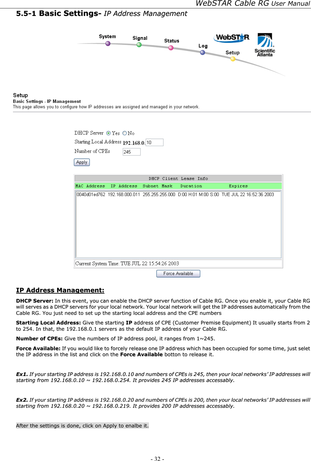 WebSTAR Cable RG User Manual - 32 -   55..55--11  BBaassiicc  SSeettttiinnggss--  IIPP  AAddddrreessss  MMaannaaggeemmeenntt     IIPP  AAddddrreessss  MMaannaaggeemmeenntt::  DDHHCCPP  SSeerrvveerr::  IInn  tthhiiss  eevveenntt,,  yyoouu  ccaann  eennaabbllee  tthhee  DDHHCCPP  sseerrvveerr  ffuunnccttiioonn  ooff  CCaabbllee  RRGG..  OOnnccee  yyoouu  eennaabbllee  iitt,,  yyoouurr  CCaabbllee  RRGG  wwiillll  sseerrvveess  aass  aa  DDHHCCPP  sseerrvveerrss  ffoorr  yyoouurr  llooccaall  nneettwwoorrkk..  YYoouurr  llooccaall  nneettwwoorrkk  wwiillll  ggeett  tthhee  IIPP  aaddddrreesssseess  aauuttoommaattiiccaallllyy  ffrroomm  tthhee  CCaabbllee  RRGG..  YYoouu  jjuusstt  nneeeedd  ttoo  sseett  uupp  tthhee  ssttaarrttiinngg  llooccaall  aaddddrreessss  aanndd  tthhee  CCPPEE  nnuummbbeerrss  SSttaarrttiinngg  LLooccaall  AAddddrreessss::  GGiivvee  tthhee  ssttaarrttiinngg  IIPP  aaddddrreessss  ooff  CCPPEE  ((CCuussttoommeerr  PPrreemmiissee  EEqquuiippmmeenntt))  IItt  uussuuaallllyy  ssttaarrttss  ffrroomm  22  ttoo  225544..  IInn  tthhaatt,,  tthhee  119922..116688..00..11  sseerrvveerrss  aass  tthhee  ddeeffaauulltt  IIPP  aaddddrreessss  ooff  yyoouurr  CCaabbllee  RRGG..  NNuummbbeerr  ooff  CCPPEEss::  GGiivvee  tthhee  nnuummbbeerrss  ooff  IIPP  aaddddrreessss  ppooooll,,  iitt  rraannggeess  ffrroomm  11~~224455..  FFoorrccee  AAvvaaiillaabbllee::  IIff  yyoouu  wwoouulldd  lliikkee  ttoo  ffoorrcceellyy  rreelleeaassee  oonnee  IIPP  aaddddrreessss  wwhhiicchh  hhaass  bbeeeenn  ooccccuuppiieedd  ffoorr  ssoommee  ttiimmee,,  jjuusstt  sseelleett  tthhee  IIPP  aaddddrreessss  iinn  tthhee  lliisstt  aanndd  cclliicckk  oonn  tthhee  FFoorrccee  AAvvaaiillaabbllee  bboottttoonn  ttoo  rreelleeaassee  iitt..      EExx11..  IIff  yyoouurr  ssttaarrttiinngg  IIPP  aaddddrreessss  iiss  119922..116688..00..1100  aanndd  nnuummbbeerrss  ooff  CCPPEEss  iiss  224455,,  tthheenn  yyoouurr  llooccaall  nneettwwoorrkkss’’  IIPP  aaddddrreesssseess  wwiillll  ssttaarrttiinngg  ffrroomm  119922..116688..00..1100  ~~  119922..116688..00..225544..  IItt  pprroovviiddeess  224455  IIPP  aaddddrreesssseess  aacccceessssaabbllyy..    EExx22..  IIff  yyoouurr  ssttaarrttiinngg  IIPP  aaddddrreessss  iiss  119922..116688..00..2200  aanndd  nnuummbbeerrss  ooff  CCPPEEss  iiss  220000,,  tthheenn  yyoouurr  llooccaall  nneettwwoorrkkss’’  IIPP  aaddddrreesssseess  wwiillll  ssttaarrttiinngg  ffrroomm  119922..116688..00..2200  ~~  119922..116688..00..221199..  IItt  pprroovviiddeess  220000  IIPP  aaddddrreesssseess  aacccceessssaabbllyy..    AAfftteerr  tthhee  sseettttiinnggss  iiss  ddoonnee,,  cclliicckk  oonn  AAppppllyy  ttoo  eennaallbbee  iitt..  