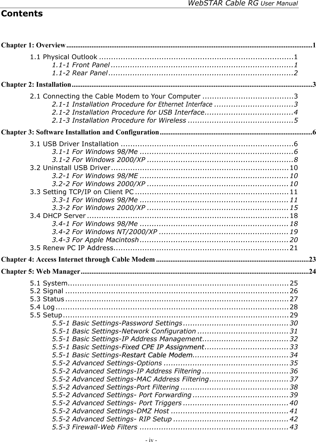 WebSTAR Cable RG User Manual - iv -   Contents  Chapter 1: Overview.........................................................................................................................................1 1.1 Physical Outlook .................................................................................1 1.1-1 Front Panel ............................................................................1 1.1-2 Rear Panel .............................................................................2 Chapter 2: Installation......................................................................................................................................3 2.1 Connecting the Cable Modem to Your Computer ......................................3 2.1-1 Installation Procedure for Ethernet Interface.................................3 2.1-2 Installation Procedure for USB Interface.....................................4 2.1-3 Installation Procedure for Wireless ............................................5 Chapter 3: Software Installation and Configuration.....................................................................................6 3.1 USB Driver Installation ........................................................................6 3.1-1 For Windows 98/Me ................................................................6 3.1-2 For Windows 2000/XP .............................................................8 3.2 Uninstall USB Driver..........................................................................10 3.2-1 For Windows 98/ME ..............................................................10 3.2-2 For Windows 2000/XP ...........................................................10 3.3 Setting TCP/IP on Client PC ................................................................11 3.3-1 For Windows 98/Me ..............................................................11 3.3-2 For Windows 2000/XP ...........................................................15 3.4 DHCP Server ....................................................................................18 3.4-1 For Windows 98/Me ..............................................................18 3.4-2 For Windows NT/2000/XP ...................................................... 19 3.4-3 For Apple Macintosh .............................................................. 20 3.5 Renew PC IP Address.........................................................................21 Chapter 4: Access Internet through Cable Modem .....................................................................................23 Chapter 5: Web Manager...............................................................................................................................24 5.1 System............................................................................................25 5.2 Signal .............................................................................................26 5.3 Status .............................................................................................27 5.4 Log .................................................................................................28 5.5 Setup..............................................................................................29 5.5-1 Basic Settings-Password Settings ............................................30 5.5-1 Basic Settings-Network Configuration ......................................31 5.5-1 Basic Settings-IP Address Management....................................32 5.5-1 Basic Settings-FFiixxeedd  CCPPEE  IIPP  AAssssiiggnnmmeenntt...................................33 5.5-1 Basic Settings-RReessttaarrtt  CCaabbllee  MMooddeemm........................................34 5.5-2 Advanced Settings-Options ....................................................35 5.5-2 Advanced Settings-IP Address Filtering ....................................36 5.5-2 Advanced Settings-MAC Address Filtering................................. 37 5.5-2 Advanced Settings-Port Filtering ............................................. 38 5.5-2 Advanced Settings- Port Forwarding ........................................39 5.5-2 Advanced Settings- Port Triggers ............................................40 5.5-2 Advanced Settings-DMZ Host .................................................41 5.5-2 Advanced Settings- RIP Setup ................................................42 5.5-3 Firewall-Web Filters ..............................................................43 