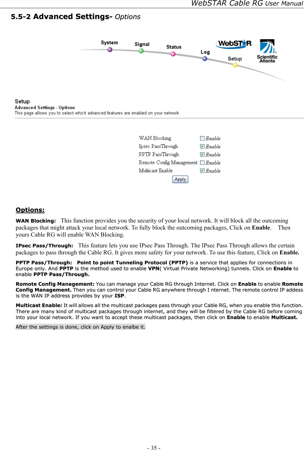 WebSTAR Cable RG User Manual - 35 -   55..55--22  AAddvvaanncceedd  SSeettttiinnggss--  OOppttiioonnss     OOppttiioonnss::  WWAANN  BBlloocckkiinngg::    This function provides you the security of your local network. It will block all the outcoming packages that might attack your local network. To fully block the outcoming packages, Click on Enable.  Then yours Cable RG will enable WAN Blocking.  IIPPsseecc  PPaassss//TThhrroouugghh::    This feature lets you use IPsec Pass Through. The IPsec Pass Through allows the certain packages to pass through the Cable RG. It gives more safety for your network. To use this feature, Click on Enable.  PPPPTTPP  PPaassss//TThhrroouugghh::    PPooiinntt  ttoo  ppooiinntt  TTuunnnneelliinngg  PPrroottooccooll  ((PPPPTTPP))  iiss  aa  sseerrvviiccee  tthhaatt  aapppplliieess  ffoorr  ccoonnnneeccttiioonnss  iinn  EEuurrooppee  oonnllyy..  AAnndd  PPPPTTPP  iiss  tthhee  mmeetthhoodd  uusseedd  ttoo  eennaabbllee  VVPPNN((  VViirrttuuaall  PPrriivvaattee  NNeettwwoorrkkiinngg))  ttuunnnneellss..  CClliicckk  oonn  EEnnaabbllee  ttoo  eennaabbllee  PPPPTTPP  PPaassss//TThhrroouugghh..  RRoommoottee  CCoonnffiigg  MMaannaaggeemmeenntt::  YYoouu  ccaann  mmaannaaggee  yyoouurr  CCaabbllee  RRGG  tthhrroouugghh  IInntteerrnneett..  CClliicckk  oonn  EEnnaabbllee  ttoo  eennaabbllee  RRoommoottee  CCoonnffiigg  MMaannaaggeemmeenntt..  TThheenn  yyoouu  ccaann  ccoonnttrrooll  yyoouurr  CCaabbllee  RRGG  aannyywwhheerree  tthhrroouugghh  II  nntteerrnneett..  TThhee  rreemmoottee  ccoonnttrrooll  IIPP  aaddddeessss  iiss  tthhee  WWAANN  IIPP  aaddddrreessss  pprroovviiddeess  bbyy  yyoouurr  IISSPP..  MMuullttiiccaasstt  EEnnaabbllee::  IItt  wwiillll  aalllloowwss  aallll  tthhee  mmuullttiiccaasstt  ppaacckkaaggeess  ppaassss  tthhrroouugghh  yyoouurr  CCaabbllee  RRGG,,  wwhheenn  yyoouu  eennaabbllee  tthhiiss  ffuunnccttiioonn..  TThheerree  aarree  mmaannyy  kkiinndd  ooff  mmuullttiiccaasstt  ppaacckkaaggeess  tthhrroouugghh  iinntteerrnneett,,  aanndd  tthheeyy  wwiillll  bbee  ffiilltteerreedd  bbyy  tthhee  CCaabbllee  RRGG  bbeeffoorree  ccoommiinngg  iinnttoo  yyoouurr  llooccaall  nneettwwoorrkk..  IIff  yyoouu  wwaanntt  ttoo  aacccceepptt  tthheessee  mmuullttiiccaasstt  ppaacckkaaggeess,,  tthheenn  cclliicckk  oonn  EEnnaabbllee  ttoo  eennaabbllee  MMuullttiiccaasstt..  AAfftteerr  tthhee  sseettttiinnggss  iiss  ddoonnee,,  cclliicckk  oonn  AAppppllyy  ttoo  eennaallbbee  iitt..   