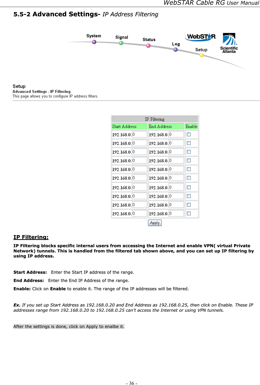 WebSTAR Cable RG User Manual - 36 -   55..55--22  AAddvvaanncceedd  SSeettttiinnggss--  IIPP  AAddddrreessss  FFiilltteerriinngg       IIPP  FFiilltteerriinngg::  IIPP  FFiilltteerriinngg  bblloocckkss  ssppeecciiffiicc  iinntteerrnnaall  uusseerrss  ffrroomm  aacccceessssiinngg  tthhee  IInntteerrnneett  aanndd  eennaabbllee  VVPPNN((  vviirrttuuaall  PPrriivvaattee  NNeettwwoorrkk))  ttuunnnneellss..  TThhiiss  iiss  hhaannddlleedd  ffrroomm  tthhee  ffiilltteerreedd  ttaabb  sshhoowwnn  aabboovvee,,  aanndd  yyoouu  ccaann  sseett  uupp  IIPP  ffiilltteerriinngg  bbyy  uussiinngg  IIPP  aaddddrreessss..    SSttaarrtt  AAddddrreessss::    EEnntteerr  tthhee  SSttaarrtt  IIPP  aaddddrreessss  ooff  tthhee  rraannggee..  EEnndd  AAddddrreessss::    EEnntteerr  tthhee  EEnndd  IIPP  AAddddrreessss  ooff  tthhee  rraannggee..  EEnnaabbllee::  CClliicckk  oonn  EEnnaabbllee  ttoo  eennaabbllee  iitt..  TThhee  rraannggee  ooff  tthhee  IIPP  aaddddrreesssseess  wwiillll  bbee  ffiilltteerreedd..    EExx..  IIff  yyoouu  sseett  uupp  SSttaarrtt  AAddddrreessss  aass  119922..116688..00..2200  aanndd  EEnndd  AAddddrreessss  aass  119922..116688..00..2255,,  tthheenn  cclliicckk  oonn  EEnnaabbllee..  TThheessee  IIPP  aaddddrreesssseess  rraannggee  ffrroomm  119922..116688..00..2200  ttoo  119922..116688..00..2255  ccaann’’tt  aacccceessss  tthhee  IInntteerrnneett  oorr  uussiinngg  VVPPNN  ttuunnnneellss..    AAfftteerr  tthhee  sseettttiinnggss  iiss  ddoonnee,,  cclliicckk  oonn  AAppppllyy  ttoo  eennaallbbee  iitt..