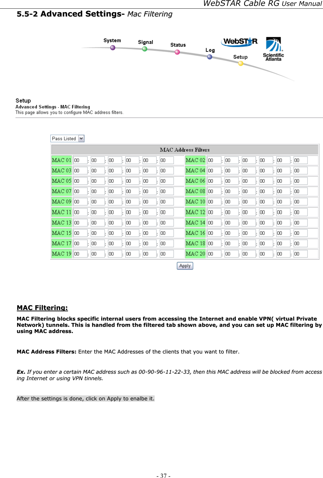 WebSTAR Cable RG User Manual - 37 -   55..55--22  AAddvvaanncceedd  SSeettttiinnggss--  MMaacc  FFiilltteerriinngg      MMAACC  FFiilltteerriinngg::  MMAACC  FFiilltteerriinngg  bblloocckkss  ssppeecciiffiicc  iinntteerrnnaall  uusseerrss  ffrroomm  aacccceessssiinngg  tthhee  IInntteerrnneett  aanndd  eennaabbllee  VVPPNN((  vviirrttuuaall  PPrriivvaattee  NNeettwwoorrkk))  ttuunnnneellss..  TThhiiss  iiss  hhaannddlleedd  ffrroomm  tthhee  ffiilltteerreedd  ttaabb  sshhoowwnn  aabboovvee,,  aanndd  yyoouu  ccaann  sseett  uupp  MMAACC  ffiilltteerriinngg  bbyy  uussiinngg  MMAACC  aaddddrreessss..    MMAACC  AAddddrreessss  FFiilltteerrss::  EEnntteerr  tthhee  MMAACC  AAddddrreesssseess  ooff  tthhee  cclliieennttss  tthhaatt  yyoouu  wwaanntt  ttoo  ffiilltteerr..    EExx..  IIff  yyoouu  eenntteerr  aa  cceerrttaaiinn  MMAACC  aaddddrreessss  ssuucchh  aass  0000--9900--9966--1111--2222--3333,,  tthheenn  tthhiiss  MMAACC  aaddddrreessss  wwiillll  bbee  bblloocckkeedd  ffrroomm  aacccceessss  iinngg  IInntteerrnneett  oorr  uussiinngg  VVPPNN  ttiinnnneellss..    AAfftteerr  tthhee  sseettttiinnggss  iiss  ddoonnee,,  cclliicckk  oonn  AAppppllyy  ttoo  eennaallbbee  iitt..