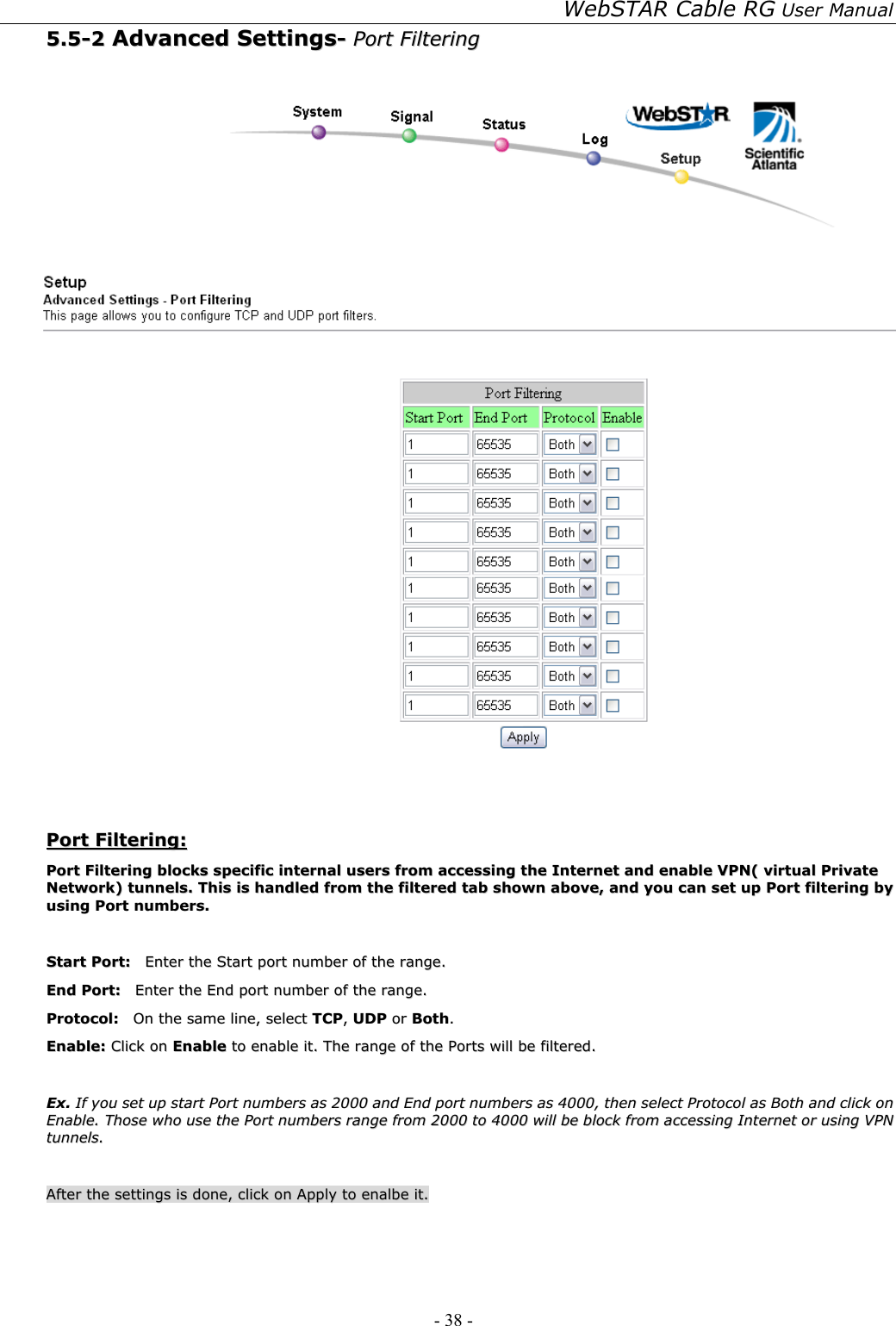 WebSTAR Cable RG User Manual - 38 -   55..55--22  AAddvvaanncceedd  SSeettttiinnggss--  PPoorrtt  FFiilltteerriinngg     PPoorrtt  FFiilltteerriinngg::  PPoorrtt  FFiilltteerriinngg  bblloocckkss  ssppeecciiffiicc  iinntteerrnnaall  uusseerrss  ffrroomm  aacccceessssiinngg  tthhee  IInntteerrnneett  aanndd  eennaabbllee  VVPPNN((  vviirrttuuaall  PPrriivvaattee  NNeettwwoorrkk))  ttuunnnneellss..  TThhiiss  iiss  hhaannddlleedd  ffrroomm  tthhee  ffiilltteerreedd  ttaabb  sshhoowwnn  aabboovvee,,  aanndd  yyoouu  ccaann  sseett  uupp  PPoorrtt  ffiilltteerriinngg  bbyy  uussiinngg  PPoorrtt  nnuummbbeerrss..    SSttaarrtt  PPoorrtt::    EEnntteerr  tthhee  SSttaarrtt  ppoorrtt  nnuummbbeerr  ooff  tthhee  rraannggee..  EEnndd  PPoorrtt::    EEnntteerr  tthhee  EEnndd  ppoorrtt  nnuummbbeerr  ooff  tthhee  rraannggee..  PPrroottooccooll::    OOnn  tthhee  ssaammee  lliinnee,,  sseelleecctt  TTCCPP,,  UUDDPP  oorr  BBootthh..  EEnnaabbllee::  CClliicckk  oonn  EEnnaabbllee  ttoo  eennaabbllee  iitt..  TThhee  rraannggee  ooff  tthhee  PPoorrttss  wwiillll  bbee  ffiilltteerreedd..    EExx..  IIff  yyoouu  sseett  uupp  ssttaarrtt  PPoorrtt  nnuummbbeerrss  aass  22000000  aanndd  EEnndd  ppoorrtt  nnuummbbeerrss  aass  44000000,,  tthheenn  sseelleecctt  PPrroottooccooll  aass  BBootthh  aanndd  cclliicckk  oonn  EEnnaabbllee..  TThhoossee  wwhhoo  uussee  tthhee  PPoorrtt  nnuummbbeerrss  rraannggee  ffrroomm  22000000  ttoo  44000000  wwiillll  bbee  bblloocckk  ffrroomm  aacccceessssiinngg  IInntteerrnneett  oorr  uussiinngg  VVPPNN  ttuunnnneellss..    AAfftteerr  tthhee  sseettttiinnggss  iiss  ddoonnee,,  cclliicckk  oonn  AAppppllyy  ttoo  eennaallbbee  iitt..